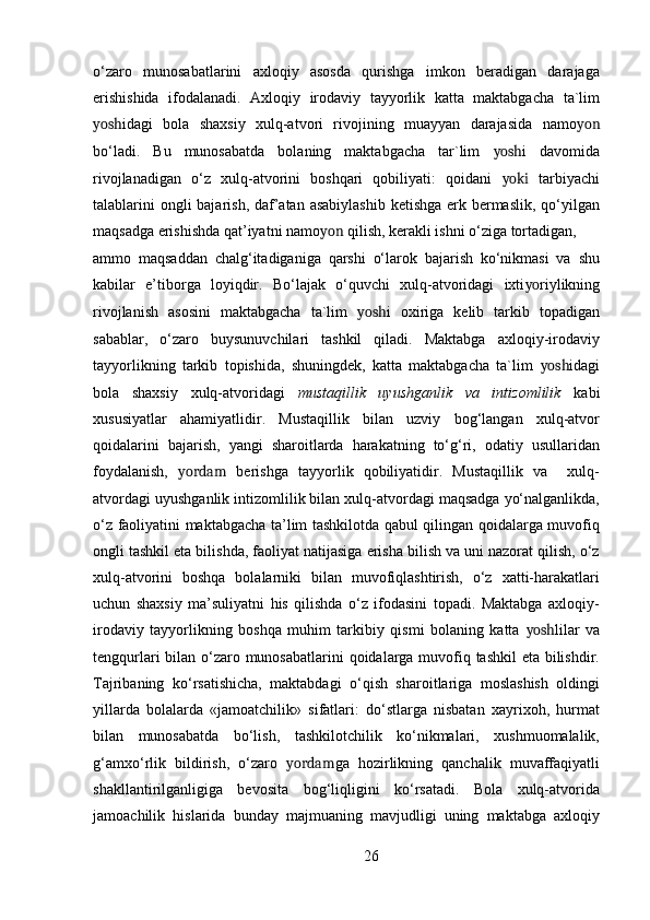 o‘zaro   munosabatlarini   axloqiy   asosda   qurishga   imkon   beradigan   darajaga
erishishida   ifodalanadi.   Axloqiy   irodaviy   tayyorlik   katta   maktabgacha   ta`lim
yosh idagi   bola   shaxsiy   xulq-atvori   rivojining   muayyan   darajasida   namo yon
bo‘ladi.   Bu   munosabatda   bolaning   maktabgacha   tar`lim   yosh i   davomida
rivojlanadigan   o‘z   xulq-atvorini   boshqari   qobiliyati:   qoidani   yoki   tarbiyachi
talablarini  ongli bajarish, daf’atan asabiylashib  ketishga erk bermaslik, qo‘yilgan
maqsadga erishishda qat’iyatni namo yon  qilish, kerakli ishni o‘ziga tortadigan,
ammo   maqsaddan   chalg‘itadiganiga   qarshi   o‘larok   bajarish   ko‘nikmasi   va   shu
kabilar   e’tiborga   loyiqdir.   Bo‘lajak   o‘quvchi   xulq-atvoridagi   ixti yo riylikning
rivojlanish   asosini   maktabgacha   ta`lim   yosh i   oxiriga   kelib   tarkib   topadigan
sabablar,   o‘zaro   buysunuvchilari   tashkil   qiladi.   Maktabga   axloqiy-irodaviy
tayyorlikning   tarkib   topishida,   shuningdek,   katta   maktabgacha   ta`lim   yosh idagi
bola   shaxsiy   xulq-atvoridagi   mustaqillik   uyushganlik   va   intizomlilik   kabi
xususiyatlar   ahamiyatlidir.   Mustaqillik   bilan   uzviy   bog‘langan   xulq-atvor
qoidalarini   bajarish,   yangi   sharoitlarda   harakatning   to‘g‘ri,   odatiy   usullaridan
foydalanish,   yordam   berishga   tayyorlik   qobiliyatidir.   Mustaqillik   va     xulq-
atvordagi uyushganlik intizomlilik bilan xulq-atvordagi maqsadga yo‘nalganlikda,
o‘z faoliyatini maktabgacha ta’lim tashkilotda qabul qilingan qoidalarga muvofiq
ongli tashkil eta bilishda, faoliyat natijasiga erisha bilish va uni nazorat qilish, o‘z
xulq-atvorini   boshqa   bolalarniki   bilan   muvofiqlashtirish,   o‘z   xatti-harakatlari
uchun   shaxsiy   ma’suliyatni   his   qilishda   o‘z   ifodasini   topadi.   Maktabga   axloqiy-
irodaviy   tayyorlikning   boshqa   muhim   tarkibiy   qismi   bolaning   katta   yosh lilar   va
tengqurlari  bilan o‘zaro munosabatlarini  qoidalarga muvofiq tashkil  eta bilishdir.
Tajribaning   ko‘rsatishicha,   maktabdagi   o‘qish   sharoitlariga   moslashish   oldingi
yillarda   bolalarda   «jamoatchilik»   sifatlari:   do‘stlarga   nisbatan   xayrixoh,   hurmat
bilan   munosabatda   bo‘lish,   tashkilotchilik   ko‘nikmalari,   xushmuomalalik,
g‘amxo‘rlik   bildirish,   o‘zaro   yordam ga   hozirlikning   qanchalik   muvaffaqiyatli
shakllantirilganligiga   bevosita   bog‘liqligini   ko‘rsatadi.   Bola   xulq-atvorida
jamoachilik   hislarida   bunday   majmuaning   mavjudligi   uning   maktabga   axloqiy
26 