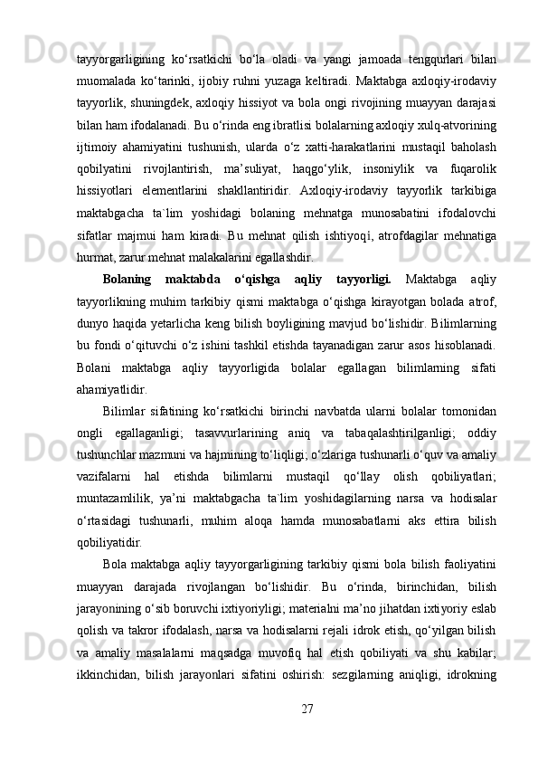 tayyorgarligining   ko‘rsatkichi   bo‘la   oladi   va   yangi   jamoada   tengqurlari   bilan
muomalada   ko‘tarinki,   ijobiy   ruhni   yuzaga   keltiradi.   Maktabga   axloqiy-irodaviy
tayyorlik,  shuningdek,  axloqiy hissi yo t  va  bola ongi   rivojining  muayyan darajasi
bilan ham ifodalanadi. Bu o‘rinda eng ibratlisi bolalarning axloqiy xulq-atvorining
ijtimoiy   ahamiyatini   tushunish,   ularda   o‘z   xatti-harakatlarini   mustaqil   baholash
qobilyatini   rivojlantirish,   ma’suliyat,   haqgo‘ylik,   insoniylik   va   fuqarolik
hissi yo tlari   elementlarini   shakllantiridir.   Axloqiy-irodaviy   tayyorlik   tarkibiga
maktabgacha   ta`lim   yosh idagi   bolaning   mehnatga   munosabatini   ifodalovchi
sifatlar   majmui   ham   kiradi.   Bu   mehnat   qilish   ishtiyoq i ,   atrofdagilar   mehnatiga
hurmat, zarur mehnat malakalarini egallashdir.
Bolaning   maktabda   o‘qishga   aqliy   tayyorligi.   Maktabga   aqliy
tayyorlikning   muhim   tarkibiy   qismi   maktabga   o‘qishga   kira yo tgan   bolada   atrof,
dunyo haqida yetarlicha keng bilish boyligining mavjud bo‘lishidir. Bilimlarning
bu fondi o‘qituvchi o‘z ishini tashkil  etishda tayanadigan zarur asos  hisoblanadi.
Bolani   maktabga   aqliy   tayyorligida   bolalar   egallagan   bilimlarning   sifati
ahamiyatlidir.
Bilimlar   sifatining   ko‘rsatkichi   birinchi   navbatda   ularni   bolalar   tomonidan
ongli   egallaganligi;   tasavvurlarining   aniq   va   tabaqalashtirilganligi;   oddiy
tushunchlar mazmuni va hajmining to‘liqligi; o‘zlariga tushunarli o‘quv va amaliy
vazifalarni   hal   etishda   bilimlarni   mustaqil   qo‘llay   olish   qobiliyatlari;
muntazamlilik,   ya’ni   maktabgacha   ta`lim   yosh idagilarning   narsa   va   hodisalar
o‘rtasidagi   tushunarli,   muhim   aloqa   hamda   munosabatlarni   aks   ettira   bilish
qobiliyatidir.
Bola   maktabga   aqliy   tayyorgarligining   tarkibiy   qismi   bola   bilish   faoliyatini
muayyan   darajada   rivojlangan   bo‘lishidir.   Bu   o‘rinda,   birinchidan,   bilish
jara yon ining o‘sib boruvchi ixti yo riyligi; materialni ma’no jihatdan ixti yo riy eslab
qolish va takror ifodalash, narsa va hodisalarni rejali idrok etish, qo‘yilgan bilish
va   amaliy   masalalarni   maqsadga   muvofiq   hal   etish   qobiliyati   va   shu   kabilar;
ikkinchidan,   bilish   jara yon lari   sifatini   oshirish:   sezgilarning   aniqligi,   idrokning
27 