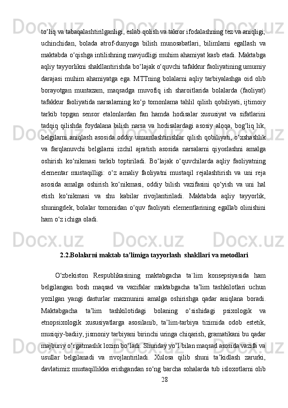 to‘liq va tabaqalashtirilganligi, eslab qolish va takror ifodalashning tez va aniqligi;
uchinchidan,   bolada   atrof-dunyoga   bilish   munosabatlari,   bilimlarni   egallash   va
maktabda o‘qishga intilishning mavjudligi muhim ahamiyat kasb etadi. Maktabga
aqliy tayyorlikni shakllantirishda bo‘lajak o‘quvchi tafakkur faoliyatining umumiy
darajasi   muhim   ahamiyatga   ega.   MTTning   bolalarni   aqliy   tarbiyalashga   oid   olib
bora yo tgan   muntazam,   maqsadga   muvofiq   ish   sharoitlarida   bolalarda   (faoliyat)
tafakkur  faoliyatida narsalarning ko‘p tomonlama tahlil  qilish qobiliyati, ijtimoiy
tarkib   topgan   sensor   etalonlardan   fan   hamda   hodisalar   xususiyat   va   sifatlarini
tadqiq   qilishda   foydalana   bilish   narsa   va   hodisalardagi   asosiy   aloqa,   bog‘liq   lik,
belgilarni   aniqlash   asosida   oddiy   umumlashtirishlar   qilish   qobiliyati,   o‘xshashlik
va   farqlanuvchi   belgilarni   izchil   ajratish   asosida   narsalarni   qi yo slashni   amalga
oshirish   ko‘nikmasi   tarkib   toptiriladi.   Bo‘lajak   o‘quvchilarda   aqliy   faoliyatning
elementar   mustaqilligi:   o‘z   amaliy   faoliyatni   mustaqil   rejalashtirish   va   uni   reja
asosida   amalga   oshirish   ko‘nikmasi,   oddiy   bilish   vazifasini   qo‘yish   va   uni   hal
etish   ko‘nikmasi   va   shu   kabilar   rivojlantiriladi.   Maktabda   aqliy   tayyorlik,
shuningdek,   bolalar   tomonidan   o‘quv   faoliyati   elementlarining   egallab   olinishini
ham o‘z ichiga oladi.
2.2.Bolalarni maktab ta’limiga tayyorlash  shakllari va metodlari
O‘zbekiston   Respublikasining   maktabgacha   ta`lim   konsepsiyasida   ham
belgilangan   bosh   maqsad   va   vazifalar   maktabgacha   ta’lim   tashkilotlari   uchun
yozilgan   yangi   dasturlar   mazmunini   amalga   oshirishga   qadar   aniqlana   boradi.
Maktabgacha   ta’lim   tashkilotidagi   bolaning   o‘sishidagi   psixologik   va
etnopsixologik   xususiyatlarga   asosilanib,   ta’lim-tarbiya   tizimida   odob   estetik,
musiqiy-badiiy, jismoniy tarbiyani birinchi uringa chiqarish, gramatikani bu qadar
majburiy o‘rgatmaslik lozim bo‘ladi. Shunday yo‘l bilan maqsad asosida vazifa va
usullar   belgilanadi   va   rivojlantiriladi.   Xulosa   qilib   shuni   ta’kidlash   zarurki,
davlatimiz mustaqillikka erishgandan so‘ng barcha sohalarda tub isloxotlarni olib
28 