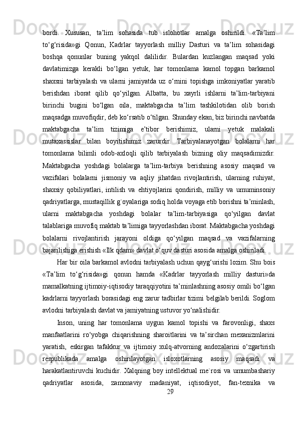 bordi.   Xususan,   ta’lim   sohasida   tub   islohotlar   amalga   oshirildi.   «Ta’lim
to‘g‘risida»gi   Qonun,   Kadrlar   tayyorlash   milliy   Dasturi   va   ta’lim   sohasidagi
boshqa   qonunlar   buning   yakqol   dalilidir.   Bulardan   kuzlangan   maqsad   yoki
davlatimizga   kerakli   bo‘lgan   yetuk,   har   tomonlama   kamol   topgan   barkamol
shaxsni   tarbiyalash   va   ularni   jamiyatda   uz   o‘rnini   topishga   imkoniyatlar   yaratib
berishdan   iborat   qilib   qo‘yilgan.   Albatta,   bu   xayrli   ishlarni   ta’lim-tarbiyani
birinchi   bugini   bo‘lgan   oila,   maktabgacha   ta’lim   tashkilotidan   olib   borish
maqsadga muvofiqdir, deb ko‘rsatib o‘tilgan. Shunday ekan, biz birinchi navbatda
maktabgacha   ta’lim   tizimiga   e’tibor   berishimiz,   ularni   yetuk   malakali
mutaxassislar   bilan   boyitishimiz   zarurdir.   Tarbiyalanayotgan   bolalarni   har
tomonlama   bilimli   odob-axloqli   qilib   tarbiyalash   bizning   oliy   maqsadimizdir.
Maktabgacha   yoshdagi   bolalarga   ta’lim-tarbiya   berishning   asosiy   maqsad   va
vazifalari   bolalarni   jismoniy   va   aqliy   jihatdan   rivojlantirish,   ularning   ruhiyat,
shaxsiy   qobiliyatlari,   intilish   va   ehtiyojlarini   qondirish,   milliy   va   umuminsoniy
qadriyatlarga, mustaqillik g`oyalariga sodiq holda voyaga etib borishni ta’minlash,
ularni   maktabgacha   yoshdagi   bolalar   ta’lim-tarbiyasiga   qo‘yilgan   davlat
talablariga muvofiq maktab ta’limiga tayyorlashdan iborat. Maktabgacha yoshdagi
bolalarni   rivojlantirish   jarayoni   oldiga   qo‘yilgan   maqsad   va   vazifalarning
bajarilishiga erishish «Ilk qdam» davlat o‘quv dasturi asosida amalga oshiriladi.
Har bir oila barkamol avlodni tarbiyalash uchun qayg‘urishi lozim. Shu bois
«Ta’lim   to‘g‘risida»gi   qonun   hamda   «Kadrlar   tayyorlash   milliy   dasturi»da
mamalkatning ijtimoiy-iqtisodiy taraqqiyotini ta’minlashning asosiy omili bo‘lgan
kadrlarni tayyorlash borasidagi eng zarur tadbirlar tizimi belgilab berildi. Soglom
avlodni tarbiyalash davlat va jamiyatning ustuvor yo‘nalishidir.
Inson,   uning   har   tomonlama   uygun   kamol   topishi   va   farovonligi,   shaxs
manfaatlarini   ro‘yobga   chiqarishning   sharoitlarini   va   ta’sirchan   mexanizmlarini
yaratish,   eskirgan   tafakkur   va   ijtimoiy   xulq-atvorning   andozalarini   o‘zgartirish
respublikada   amalga   oshirilayotgan   isloxotlarning   asosiy   maqsadi   va
harakatlantiruvchi   kuchidir.   Xalqning   boy   intellektual   me`rosi   va   umumbashariy
qadriyatlar   asosida,   zamonaviy   madaniyat,   iqtisodiyot,   fan-texnika   va
29 