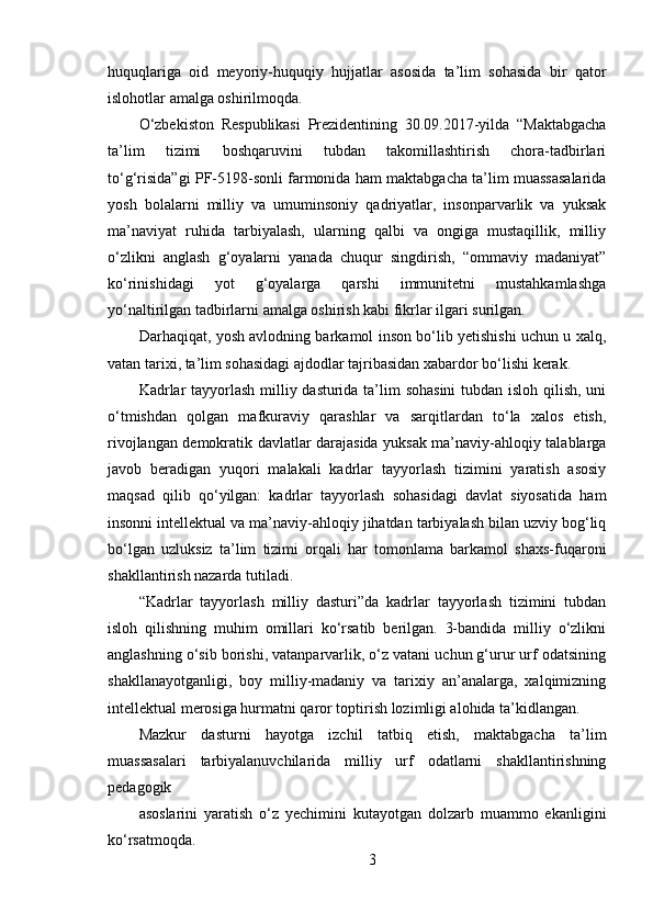 huquqlariga   oid   meyoriy-huquqiy   hujjatlar   asosida   ta’lim   sohasida   bir   qator
islohotlar amalga oshirilmoqda.
O‘zbekiston   Respublikasi   Prezidentining   30.09.2017-yilda   “Maktabgacha
ta’lim   tizimi   boshqaruvini   tubdan   takomillashtirish   chora-tadbirlari
to‘g‘risida”gi PF-5198-sonli farmonida ham maktabgacha ta’lim muassasalarida
yosh   bolalarni   milliy   va   umuminsoniy   qadriyatlar,   insonparvarlik   va   yuksak
ma’naviyat   ruhida   tarbiyalash,   ularning   qalbi   va   ongiga   mustaqillik,   milliy
o‘zlikni   anglash   g‘oyalarni   yanada   chuqur   singdirish,   “ommaviy   madaniyat”
ko‘rinishidagi   yot   g‘oyalarga   qarshi   immunitetni   mustahkamlashga
yo‘naltirilgan tadbirlarni amalga oshirish kabi fikrlar ilgari surilgan.
Darhaqiqat, yosh avlodning barkamol inson bo‘lib yetishishi uchun u xalq,
vatan tarixi, ta’lim sohasidagi ajdodlar tajribasidan xabardor bo‘lishi kerak.
Kadrlar  tayyorlash milliy dasturida ta’lim sohasini  tubdan isloh qilish, uni
o‘tmishdan   qolgan   mafkuraviy   qarashlar   va   sarqitlardan   to‘la   xalos   etish,
rivojlangan demokratik davlatlar darajasida yuksak ma’naviy-ahloqiy talablarga
javob   beradigan   yuqori   malakali   kadrlar   tayyorlash   tizimini   yaratish   asosiy
maqsad   qilib   qo‘yilgan:   kadrlar   tayyorlash   sohasidagi   davlat   siyosatida   ham
insonni intellektual va ma’naviy-ahloqiy jihatdan tarbiyalash bilan uzviy bog‘liq
bo‘lgan   uzluksiz   ta’lim   tizimi   orqali   har   tomonlama   barkamol   shaxs-fuqaroni
shakllantirish nazarda tutiladi.
“Kadrlar   tayyorlash   milliy   dasturi”da   kadrlar   tayyorlash   tizimini   tubdan
isloh   qilishning   muhim   omillari   ko‘rsatib   berilgan.   3-bandida   milliy   o‘zlikni
anglashning o‘sib borishi, vatanparvarlik, o‘z vatani uchun g‘urur urf odatsining
shakllanayotganligi,   boy   milliy-madaniy   va   tarixiy   an’analarga,   xalqimizning
intellektual merosiga hurmatni qaror toptirish lozimligi alohida ta’kidlangan.
Mazkur   dasturni   hayotga   izchil   tatbiq   etish,   maktabgacha   ta’lim
muassasalari   tarbiyalanuvchilarida   milliy   urf   odatlarni   shakllantirishning
pedagogik
asoslarini   yaratish   o‘z   yechimini   kutayotgan   dolzarb   muammo   ekanligini
ko‘rsatmoqda.
3 