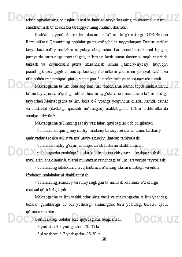 tehnologiyalarning   yutuqlari   asosida   kadrlar   tayyorlashning   mukammal   tizimini
shakllantirish O‘zbekiston taraqqiyotining muhim shartidir.
Kadrlar   tayyorlash   milliy   dasturi   «Ta’lim   to‘g‘risida»gi   O‘zbekiston
Respublikasi  Qonunining qoidalariga muvofiq holda tayyorlangan Dastur  kadrlar
tayyorlash   milliy   modelini   ro‘yobga   chiqarishni.   har   tomonlama   kamol   topgan,
jamiyatda   turmushga   moslashgan,   ta’lim   va   kasb-hunar   dasturini   ongli   ravishda
tanlash   va   keyinchalik   puxta   uzlashtirish   uchun   ijtimoiy-siyosiy,   huquqiy,
psixologik-pedagogik va boshqa tarzdagi sharoitlarni yaratishni, jamiyat, davlat va
oila oldida uz javobgarligini his etadigan fukarolar tarbiyalashni nazarda tutadi.
Maktabgacha ta’lim bola sog‘lom, har tomonlama kamol topib shakllanishni
ta’minlaydi, unda o‘qishga intilish hissini uyg‘otadi, uni muntazam ta’lim olishga
tayyorladi.Maktabgacha   ta’lim,   bola   6-7   yoshga   yetguncha   oilada,   hamda   davlat
va   nodavlat   (davlatga   qarashli   bo‘lmagan)   maktabgacha   ta’lim   tashkilotlarida
amalga oshiriladi.
Maktabgacha ta’limning asosiy vazifalari quyidagilar deb belgilanadi:
-   bolalarni xalqning boy milliy, madaniy tarixiy merosi va umumbashariy
qadriyatlar asosida aqliy va ma’naviy-axloqiy jihatdan tarbiyalash;
-   bolalarda milliy g‘urur, vatanparvarlik hislarini shakllantirish;
-   maktabgacha yoshdagi bolalarda bilim olish ehtiyojini, o‘qishga intilish 
mayllarini shakllantirib, ularni muntazam ravishdagi ta’lim jarayoniga tayyorlash;
-   bolalarning tafakkurini rivojlantirish, o‘zining fikrini mustaqil va erkin 
ifodalash malakalarini shakllantirish.
-   bolalarning jismoniy va ruhiy sogligini ta’minlash kabilarni o‘z oldiga 
maqsad qilib belgilaydi.
Maktabgacha   ta’lim   tashkilotlarining   yasli   va   maktabgacha   ta’lim   yoshdagi
bolalar   guruhlariga   bir   xil   yoshdagi,   shuningdek   turli   yoshdagi   bolalar   qabul
qilinishi mumkin.
Guruhlardagi bolalar soni quyidagicha belgilanadi:
-   3 yoshdan 4-5 yoshgacha – 20-25 ta.
-   5-6 yoshdan 6-7 yoshgacha–25-30 ta.
30