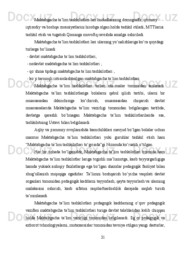 Maktabgacha ta’lim tashkilotlari lari hududlarining demografik, ijtimoiy-
iqtisodiy va boshqa xususiyatlarini hisobga olgan holda tashkil etiladi, MTTlarini 
tashkil etish va tugatish Qonunga muvofiq ravishda amalga oshiriladi.
Maktabgacha ta’lim tashkilotlari lari ularning yo‘nalishlariga ko‘ra quyidagi 
turlarga bo‘linadi:
-   davlat maktabgacha ta`lim tashkilotlari;
-   nodavlat maktabgacha ta`lim tashkilotlari ;
-   qo`shma tipdagi maktabgacha ta`lim tashkilotlari ;
-   ko`p tarmoqli ixtisoslashtirilgan maktabgacha ta`lim tashkilotlari.
Maktabgacha   ta’lim   tashkilotlari   turlari   ota-onalar   tomonidan   tanlanadi.
Maktabgacha   ta’lim   tashkilotlariga   bolalarni   qabul   qilish   tartibi,   ularni   bir
muassasadan   ikkinchisiga   ko‘chirish,   muassasadan   chiqarish   davlat
muassasalarida   Maktabgacha   ta’lim   vazirligi   tomonidan   belgilangan   tartibda,
davlatga   qarashli   bo‘lmagan   Maktabgacha   ta’lim   tashkilotlarilarida   esa,
tashkilotning Ustavi bilan belgilanadi.
Aqliy va jismoniy rivojlanishda kamchiliklari mavjud bo‘lgan bolalar uchun
maxsus   Maktabgacha   ta’lim   tashkilotlari   yoki   guruhlar   tashkil   etish   ham
“Maktabgacha ta’lim tashkilotlari to‘grisida”gi Nizomda ko‘rsatib o‘tilgan.
Har   bir   sohada   bo‘lganidek,   Maktabgacha   ta’lim   tashkilotlari   tizimida  ham
Maktabgacha ta’lim tashkilotlar lariga tegishli  ma’lumotga, kasb tayyorgarligiga
hamda yuksak axloqiy fazilatlarga ega bo‘lgan shaxslar  pedagogik faoliyat bilan
shug‘ullanish   xuquqiga   egadirlar.   Ta’limni   boshqarish   bo‘yicha   vaqolati   davlat
organlari tomonidan pedagogik kadrlarni tayyorlash, qayta tayyorlash va ularning
malakasini   oshirish,   kasb   sifatini   raqobatbardoshlik   darajada   saqlab   turish
ta’minlanadi.
Maktabgacha   ta’lim   tashkilotlari   pedagogik   kadrlarning   o‘quv   pedagogik
vazifasi maktabgacha ta’lim tashkilotlari turiga davlat talablaridan kelib chiqqan
holda   Maktabgacha   ta’lim   vazirligi   tomonidan   belgilanadi.   Ilg`or   pedagogik   va
axborot tehnologiyalarni, mutaxassislar tomonidan tavsiya etilgan yangi dasturlar,
31 