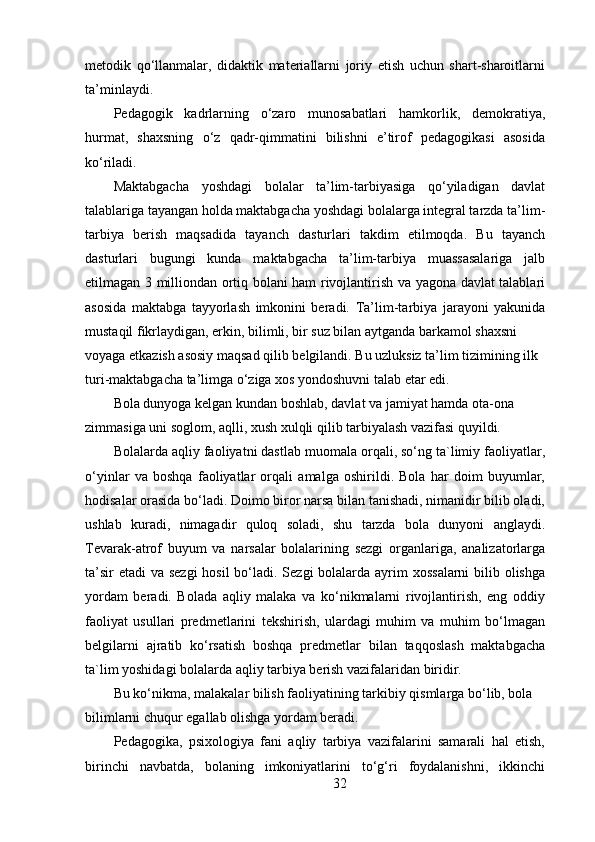 metodik   qo‘llanmalar,   didaktik   materiallarni   joriy   etish   uchun   shart-sharoitlarni
ta’minlaydi.
Pedagogik   kadrlarning   o‘zaro   munosabatlari   hamkorlik,   demokratiya,
hurmat,   shaxsning   o‘z   qadr-qimmatini   bilishni   e’tirof   pedagogikasi   asosida
ko‘riladi.
Maktabgacha   yoshdagi   bolalar   ta’lim-tarbiyasiga   qo‘yiladigan   davlat
talablariga tayangan holda maktabgacha yoshdagi bolalarga integral tarzda ta’lim-
tarbiya   berish   maqsadida   tayanch   dasturlari   takdim   etilmoqda.   Bu   tayanch
dasturlari   bugungi   kunda   maktabgacha   ta’lim-tarbiya   muassasalariga   jalb
etilmagan 3 milliondan ortiq bolani ham rivojlantirish va yagona davlat talablari
asosida   maktabga   tayyorlash   imkonini   beradi.   Ta’lim-tarbiya   jarayoni   yakunida
mustaqil fikrlaydigan, erkin, bilimli, bir suz bilan aytganda barkamol shaxsni
voyaga etkazish asosiy maqsad qilib belgilandi. Bu uzluksiz ta’lim tizimining ilk 
turi-maktabgacha ta’limga o‘ziga xos yondoshuvni talab etar edi.
Bola dunyoga kelgan kundan boshlab, davlat va jamiyat hamda ota-ona 
zimmasiga uni soglom, aqlli, xush xulqli qilib tarbiyalash vazifasi quyildi.
Bolalarda aqliy faoliyatni dastlab muomala orqali, so‘ng ta`limiy faoliyatlar,
o‘yinlar   va   boshqa   faoliyatlar   orqali   amalga   oshirildi.   Bola   har   doim   buyumlar,
hodisalar orasida bo‘ladi. Doimo biror narsa bilan tanishadi, nimanidir bilib oladi,
ushlab   kuradi,   nimagadir   quloq   soladi,   shu   tarzda   bola   dunyoni   anglaydi.
Tevarak-atrof   buyum   va   narsalar   bolalarining   sezgi   organlariga,   analizatorlarga
ta’sir  etadi  va sezgi  hosil bo‘ladi. Sezgi  bolalarda ayrim  xossalarni  bilib olishga
yordam   beradi.   Bolada   aqliy   malaka   va   ko‘nikmalarni   rivojlantirish,   eng   oddiy
faoliyat   usullari   predmetlarini   tekshirish,   ulardagi   muhim   va   muhim   bo‘lmagan
belgilarni   ajratib   ko‘rsatish   boshqa   predmetlar   bilan   taqqoslash   maktabgacha
ta`lim yoshidagi bolalarda aqliy tarbiya berish vazifalaridan biridir.
Bu ko‘nikma, malakalar bilish faoliyatining tarkibiy qismlarga bo‘lib, bola 
bilimlarni chuqur egallab olishga yordam beradi.
Pedagogika,   psixologiya   fani   aqliy   tarbiya   vazifalarini   samarali   hal   etish,
birinchi   navbatda,   bolaning   imkoniyatlarini   to‘g‘ri   foydalanishni,   ikkinchi
32 