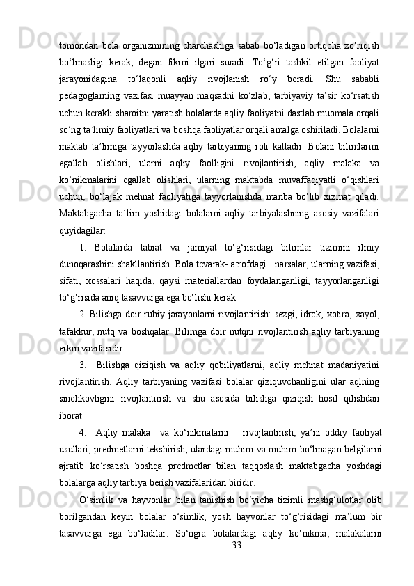 tomondan   bola   organizmining   charchashiga   sabab   bo‘ladigan   ortiqcha   zo‘riqish
bo‘lmasligi   kerak,   degan   fikrni   ilgari   suradi.   To‘g‘ri   tashkil   etilgan   faoliyat
jarayonidagina   to‘laqonli   aqliy   rivojlanish   ro‘y   beradi.   Shu   sababli
pedagoglarning   vazifasi   muayyan   maqsadni   ko‘zlab,   tarbiyaviy   ta’sir   ko‘rsatish
uchun kerakli sharoitni yaratish bolalarda aqliy faoliyatni dastlab muomala orqali
so‘ng ta`limiy faoliyatlari va boshqa faoliyatlar orqali amalga oshiriladi. Bolalarni
maktab   ta’limiga   tayyorlashda   aqliy   tarbiyaning   roli   kattadir.   Bolani   bilimlarini
egallab   olishlari,   ularni   aqliy   faolligini   rivojlantirish,   aqliy   malaka   va
ko‘nikmalarini   egallab   olishlari,   ularning   maktabda   muvaffaqiyatli   o‘qishlari
uchun,   bo‘lajak   mehnat   faoliyatiga   tayyorlanishda   manba   bo‘lib   xizmat   qiladi.
Maktabgacha   ta`lim   yoshidagi   bolalarni   aqliy   tarbiyalashning   asosiy   vazifalari
quyidagilar:
1.   Bolalarda   tabiat   va   jamiyat   to‘g‘risidagi   bilimlar   tizimini   ilmiy
dunoqarashini shakllantirish. Bola tevarak- atrofdagi   narsalar, ularning vazifasi,
sifati,   xossalari   haqida,   qaysi   materiallardan   foydalanganligi,   tayyorlanganligi
to‘g‘risida aniq tasavvurga ega bo‘lishi kerak.
2. Bilishga doir ruhiy jarayonlarni rivojlantirish:  sezgi, idrok, xotira, xayol,
tafakkur,   nutq   va   boshqalar.   Bilimga   doir   nutqni   rivojlantirish   aqliy   tarbiyaning
erkin vazifasidir.
3.     Bilishga   qiziqish   va   aqliy   qobiliyatlarni,   aqliy   mehnat   madaniyatini
rivojlantirish.   Aqliy   tarbiyaning   vazifasi   bolalar   qiziquvchanligini   ular   aqlning
sinchkovligini   rivojlantirish   va   shu   asosida   bilishga   qiziqish   hosil   qilishdan
iborat.
4.     Aqliy   malaka     va   ko‘nikmalarni       rivojlantirish,   ya’ni   oddiy   faoliyat
usullari, predmetlarni tekshirish, ulardagi muhim va muhim bo‘lmagan belgilarni
ajratib   ko‘rsatish   boshqa   predmetlar   bilan   taqqoslash   maktabgacha   yoshdagi
bolalarga aqliy tarbiya berish vazifalaridan biridir.
O‘simlik   va   hayvonlar   bilan   tanishish   bo‘yicha   tizimli   mashg‘ulotlar   olib
borilgandan   keyin   bolalar   o‘simlik,   yosh   hayvonlar   to‘g‘risidagi   ma’lum   bir
tasavvurga   ega   bo‘ladilar.   So‘ngra   bolalardagi   aqliy   ko‘nikma,   malakalarni
33 