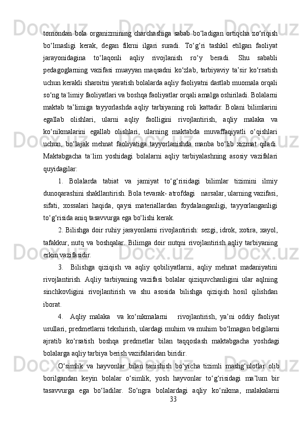 tomondan   bola   organizmining   charchashiga   sabab   bo‘ladigan   ortiqcha   zo‘riqish
bo‘lmasligi   kerak,   degan   fikrni   ilgari   suradi.   To‘g‘ri   tashkil   etilgan   faoliyat
jarayonidagina   to‘laqonli   aqliy   rivojlanish   ro‘y   beradi.   Shu   sababli
pedagoglarning   vazifasi   muayyan   maqsadni   ko‘zlab,   tarbiyaviy   ta’sir   ko‘rsatish
uchun kerakli sharoitni yaratish bolalarda aqliy faoliyatni dastlab muomala orqali
so‘ng ta`limiy faoliyatlari va boshqa faoliyatlar orqali amalga oshiriladi. Bolalarni
maktab   ta’limiga   tayyorlashda   aqliy   tarbiyaning   roli   kattadir.   Bolani   bilimlarini
egallab   olishlari,   ularni   aqliy   faolligini   rivojlantirish,   aqliy   malaka   va
ko‘nikmalarini   egallab   olishlari,   ularning   maktabda   muvaffaqiyatli   o‘qishlari
uchun,   bo‘lajak   mehnat   faoliyatiga   tayyorlanishda   manba   bo‘lib   xizmat   qiladi.
Maktabgacha   ta`lim   yoshidagi   bolalarni   aqliy   tarbiyalashning   asosiy   vazifalari
quyidagilar:
1.   Bolalarda   tabiat   va   jamiyat   to‘g‘risidagi   bilimlar   tizimini   ilmiy
dunoqarashini shakllantirish. Bola tevarak- atrofdagi   narsalar, ularning vazifasi,
sifati,   xossalari   haqida,   qaysi   materiallardan   foydalanganligi,   tayyorlanganligi
to‘g‘risida aniq tasavvurga ega bo‘lishi kerak.
2. Bilishga doir ruhiy jarayonlarni rivojlantirish:  sezgi, idrok, xotira, xayol,
tafakkur,   nutq   va   boshqalar.   Bilimga   doir   nutqni   rivojlantirish   aqliy   tarbiyaning
erkin vazifasidir.
3.     Bilishga   qiziqish   va   aqliy   qobiliyatlarni,   aqliy   mehnat   madaniyatini
rivojlantirish.   Aqliy   tarbiyaning   vazifasi   bolalar   qiziquvchanligini   ular   aqlning
sinchkovligini   rivojlantirish   va   shu   asosida   bilishga   qiziqish   hosil   qilishdan
iborat.
4.     Aqliy   malaka     va   ko‘nikmalarni       rivojlantirish,   ya’ni   oddiy   faoliyat
usullari, predmetlarni tekshirish, ulardagi muhim va muhim bo‘lmagan belgilarni
ajratib   ko‘rsatish   boshqa   predmetlar   bilan   taqqoslash   maktabgacha   yoshdagi
bolalarga aqliy tarbiya berish vazifalaridan biridir.
O‘simlik   va   hayvonlar   bilan   tanishish   bo‘yicha   tizimli   mashg‘ulotlar   olib
borilgandan   keyin   bolalar   o‘simlik,   yosh   hayvonlar   to‘g‘risidagi   ma’lum   bir
tasavvurga   ega   bo‘ladilar.   So‘ngra   bolalardagi   aqliy   ko‘nikma,   malakalarni
33