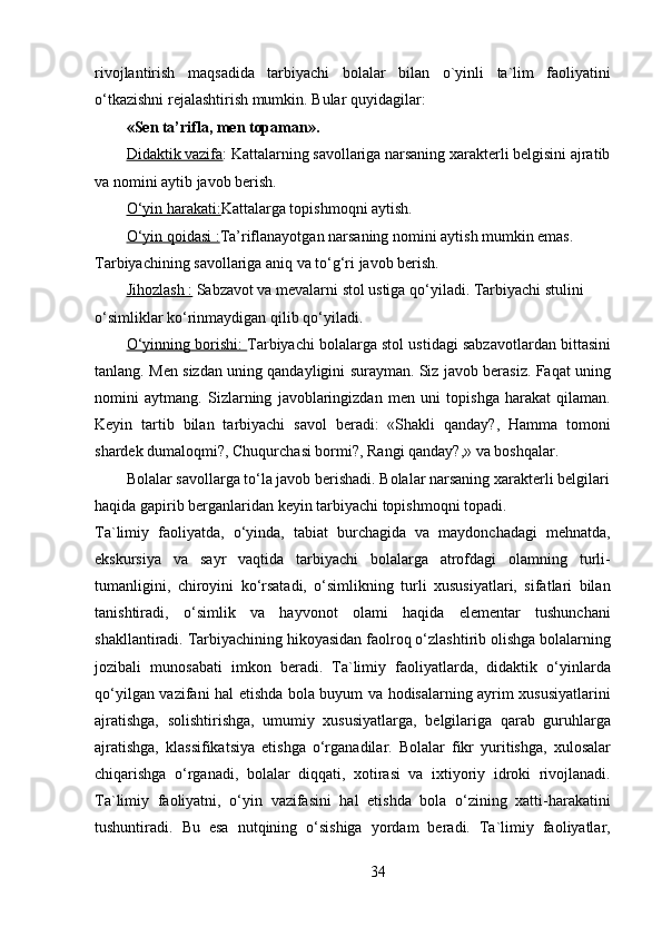 rivojlantirish   maqsadida   tarbiyachi   bolalar   bilan   o`yinli   ta`lim   faoliyatini
o‘tkazishni rejalashtirish mumkin. Bular quyidagilar:
«Sen ta’rifla, men topaman».
Didaktik vazifa : Kattalarning savollariga narsaning xarakterli belgisini ajratib
va nomini aytib javob berish.
O‘yin harakati: Kattalarga topishmoqni aytish.
O‘yin qoidasi : Ta’riflanayotgan narsaning nomini aytish mumkin emas. 
Tarbiyachining savollariga aniq va to‘g‘ri javob berish.
Jihozlash :  Sabzavot va mevalarni stol ustiga qo‘yiladi. Tarbiyachi stulini 
o‘simliklar ko‘rinmaydigan qilib qo‘yiladi.
O‘yinning borishi:   Tarbiyachi bolalarga stol ustidagi sabzavotlardan bittasini
tanlang. Men sizdan uning qandayligini surayman. Siz javob berasiz. Faqat uning
nomini   aytmang.   Sizlarning   javoblaringizdan   men   uni   topishga   harakat   qilaman.
Keyin   tartib   bilan   tarbiyachi   savol   beradi:   «Shakli   qanday?,   Hamma   tomoni
shardek dumaloqmi?, Chuqurchasi bormi?, Rangi qanday?,» va boshqalar.
Bolalar savollarga to‘la javob berishadi. Bolalar narsaning xarakterli belgilari 
haqida gapirib berganlaridan keyin tarbiyachi topishmoqni topadi.
Ta`limiy   faoliyatda,   o‘yinda,   tabiat   burchagida   va   maydonchadagi   mehnatda,
ekskursiya   va   sayr   vaqtida   tarbiyachi   bolalarga   atrofdagi   olamning   turli-
tumanligini,   chiroyini   ko‘rsatadi,   o‘simlikning   turli   xususiyatlari,   sifatlari   bilan
tanishtiradi,   o‘simlik   va   hayvonot   olami   haqida   elementar   tushunchani
shakllantiradi. Tarbiyachining hikoyasidan faolroq o‘zlashtirib olishga bolalarning
jozibali   munosabati   imkon   beradi.   Ta`limiy   faoliyatlarda,   didaktik   o‘yinlarda
qo‘yilgan vazifani hal etishda bola buyum va hodisalarning ayrim xususiyatlarini
ajratishga,   solishtirishga,   umumiy   xususiyatlarga,   belgilariga   qarab   guruhlarga
ajratishga,   klassifikatsiya   etishga   o‘rganadilar.   Bolalar   fikr   yuritishga,   xulosalar
chiqarishga   o‘rganadi,   bolalar   diqqati,   xotirasi   va   ixtiyoriy   idroki   rivojlanadi.
Ta`limiy   faoliyatni,   o‘yin   vazifasini   hal   etishda   bola   o‘zining   xatti-harakatini
tushuntiradi.   Bu   esa   nutqining   o‘sishiga   yordam   beradi.   Ta`limiy   faoliyatlar,
34