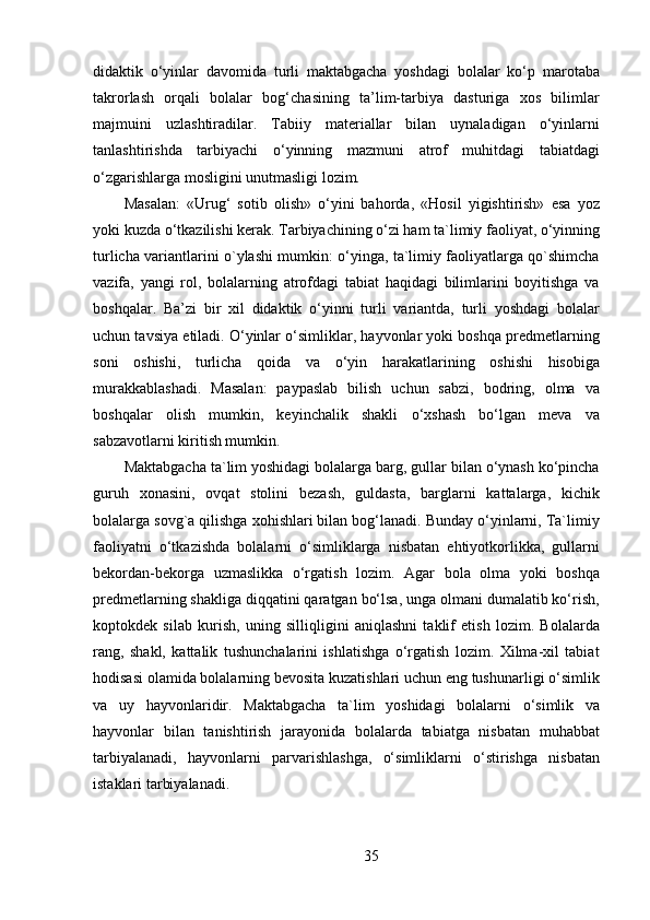 didaktik   o‘yinlar   davomida   turli   maktabgacha   yoshdagi   bolalar   ko‘p   marotaba
takrorlash   orqali   bolalar   bog‘chasining   ta’lim-tarbiya   dasturiga   xos   bilimlar
majmuini   uzlashtiradilar.   Tabiiy   materiallar   bilan   uynaladigan   o‘yinlarni
tanlashtirishda   tarbiyachi   o‘yinning   mazmuni   atrof   muhitdagi   tabiatdagi
o‘zgarishlarga mosligini unutmasligi lozim.
Masalan:   «Urug‘   sotib   olish»   o‘yini   bahorda,   «Hosil   yigishtirish»   esa   yoz
yoki kuzda o‘tkazilishi kerak. Tarbiyachining o‘zi ham ta`limiy faoliyat, o‘yinning
turlicha variantlarini o`ylashi mumkin: o‘yinga, ta`limiy faoliyatlarga qo`shimcha
vazifa,   yangi   rol,   bolalarning   atrofdagi   tabiat   haqidagi   bilimlarini   boyitishga   va
boshqalar.   Ba’zi   bir   xil   didaktik   o‘yinni   turli   variantda,   turli   yoshdagi   bolalar
uchun tavsiya etiladi. O‘yinlar o‘simliklar, hayvonlar yoki boshqa predmetlarning
soni   oshishi,   turlicha   qoida   va   o‘yin   harakatlarining   oshishi   hisobiga
murakkablashadi.   Masalan:   paypaslab   bilish   uchun   sabzi,   bodring,   olma   va
boshqalar   olish   mumkin,   keyinchalik   shakli   o‘xshash   bo‘lgan   meva   va
sabzavotlarni kiritish mumkin.
Maktabgacha ta`lim yoshidagi bolalarga barg, gullar bilan o‘ynash ko‘pincha
guruh   xonasini,   ovqat   stolini   bezash,   guldasta,   barglarni   kattalarga,   kichik
bolalarga sovg`a qilishga xohishlari bilan bog‘lanadi. Bunday o‘yinlarni, Ta`limiy
faoliyatni   o‘tkazishda   bolalarni   o‘simliklarga   nisbatan   ehtiyotkorlikka,   gullarni
bekordan-bekorga   uzmaslikka   o‘rgatish   lozim.   Agar   bola   olma   yoki   boshqa
predmetlarning shakliga diqqatini qaratgan bo‘lsa, unga olmani dumalatib ko‘rish,
koptokdek   silab   kurish,   uning   silliqligini   aniqlashni   taklif   etish   lozim.   Bolalarda
rang,   shakl,   kattalik   tushunchalarini   ishlatishga   o‘rgatish   lozim.   Xilma-xil   tabiat
hodisasi olamida bolalarning bevosita kuzatishlari uchun eng tushunarligi o‘simlik
va   uy   hayvonlaridir.   Maktabgacha   ta`lim   yoshidagi   bolalarni   o‘simlik   va
hayvonlar   bilan   tanishtirish   jarayonida   bolalarda   tabiatga   nisbatan   muhabbat
tarbiyalanadi,   hayvonlarni   parvarishlashga,   o‘simliklarni   o‘stirishga   nisbatan
istaklari tarbiyalanadi.
35 