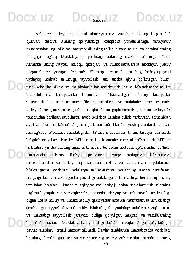 Xulosa
Bolalarni   tarbiyalash   davlat   ahamiyatidagi   vazifadir.   Uning   to‘g‘ri   hal
qilinishi   tarbiya   ishining   qo‘yilishiga   kompleks   yon dashishga,   tarbiyaviy
muassasalarning,   oila   va   jamiyatchilikning   to‘liq   o‘zaro   ta’siri   va   harakatlarning
birligiga   bog‘liq.   Maktabgacha   yosh dagi   bolaning   maktab   ta’limiga   o‘tishi
hamisha   uning   hayoti,   axloqi,   qiziqishi   va   munosabtalarida   anchayin   jiddiy
o‘zgarishlarni   yuzaga   chiqaradi.   Shuning   uchun   bolani   bog‘chada yoq   yoki
uyda yoq   maktab   ta’limiga   tayyorlash,   uni   uncha   qiyin   bo‘lmagan   bilim,
tushuncha,   ko‘nikma   va   malakalar   bilan   tanishtirish   lozim.   Maktabgacha   ta’lim
tashkilotlarida   tarbiyachilar   tomonidan   o‘tkaziladigan   ta`limiy   faoliyatlar
jara yon ida   bolalarda   mustaqil   fikrlash   ko‘nikma   va   malakalari   hosil   qilinadi,
tarbiyachining   so‘zini   tinglash,   o‘rtoqlari   bilan   gaplashmaslik,   har   bir   tarbiyachi
tomonidan berilgan savollarga javob berishga harakat qilish, tarbiyachi tomonidan
aytilgan   fikrlarni   takrorlashga   o‘rgatib   boriladi.   Har   bir   yosh   guruhlarda   qancha
mashg‘ulot   o‘tkazish   maktabgacha   ta’lim   muassasasi   ta’lim-tarbiya   dasturida
belgilab qo‘yilgan. Har bir MTTda metodik xonalar mavjud bo‘lib, unda MTTda
ta’limtarbiya   dasturining   hamma   bilimlari   bo‘yicha   metodik   qo‘llamalar   bo‘ladi.
Tarbiyachi   ta`limiy   faoliyat   jara yon ida   yangi   pedagogik   tehnologiya
materiallaridan   va   tarbiyaning   samarali   metod   va   usullaridan   foydalanadi.
Maktabgacha   yoshdagi   bolalarga   ta’lim-tarbiya   berishning   asosiy   vazifalari.
Bugungi  kunda maktabgacha yoshdagi  bolalarga ta’lim-tarbiya berishning   asosiy
vazifalari   bolalarni   jismoniy,   aqliy   va   ma’naviy   jihatdan   shakllantirish,   ularning
tug‘ma   layoqati,   ruhiy   rivojlanishi,   qiziqishi,   ehtiyoji   va   imkoniyatlarini   hisobga
olgan holda milliy va umuminsoniy  qadriyatlar  asosida  muntazam  ta’lim  olishga
(maktabga) tayyorlashdan   iboratdir. Maktabgacha yoshdagi bolalarni rivojlantirish
va   maktabga   tayyorlash   jarayoni   oldiga   qo‘yilgan   maqsad   va   vazifalarning
bajarilishi   ushbu   “Maktabgacha   yoshdagi   bolalar   rivojlanishiga   qo‘yiladigan
davlat talablari” orqali nazorat qilinadi. Davlat talablarida maktabgacha yoshdagi
bolalarga   beriladigan   tarbiya   mazmunining   asosiy   yo‘nalishlari   hamda   ularning
36 