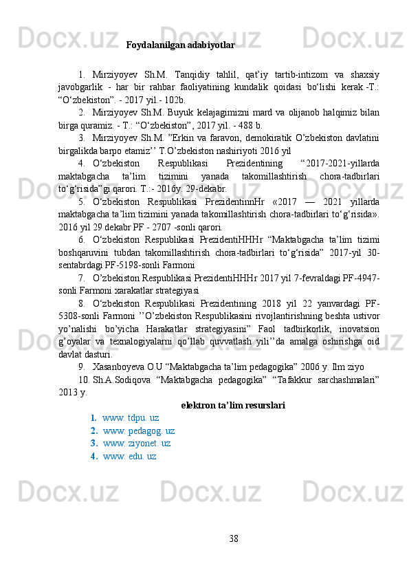 Foydalanilgan adabiyotlar
1. Mirziyoyev   Sh.M.   Tanqidiy   tahlil,   qat’iy   tartib-intizom   va   shaxsiy
javobgarlik   -   har   bir   rahbar   faoliyatining   kundalik   qoidasi   bo‘lishi   kerak.-T.:
“O‘zbekiston”. - 2017 yil.- 102b.
2. Mirziyoyev  Sh.M.  Buyuk   kelajagimizni   mard  va  olijanob  halqimiz  bilan
birga quramiz. - T.: “O‘zbekiston”, 2017 yil. - 488 b.
3. Mirziyoyev   Sh.M.   ”Erkin   va   faravon,   demokiratik   O’zbekiston   davlatini
birgalikda barpo etamiz’’ T.O’zbekiston nashiriyoti 2016 yil
4. O‘zbekiston   Respublikasi   Prezidentining   “2017-2021-yillarda
maktabgacha   ta’lim   tizimini   yanada   takomillashtirish   chora-tadbirlari
to‘g‘risida”gi qarori. T.:- 2016y. 29-dekabr.
5. O‘zbekiston   Respublikasi   PrezidentinnHr   «2017   —   2021   yillarda
maktabgacha ta’lim tizimini yanada takomillashtirish chora-tadbirlari to‘g‘risida».
2016 yil 29 dekabr PF - 2707 -sonli qarori.
6. O‘zbekiston   Respublikasi   PrezidentiHHHr   “Maktabgacha   ta’lim   tizimi
boshqaruvini   tubdan   takomillashtirish   chora-tadbirlari   to‘g‘risida”   2017-yil   30-
sentabrdagi PF-5198-sonli Farmoni
7. O’zbekiston Respublikasi PrezidentiHHHr 2017 yil 7-fevraldagi PF-4947-
sonli Farmoni xarakatlar strategiyasi
8. O‘zbekiston   Respublikasi   Prezidentining   2018   yil   22   yanvardagi   PF-
5308-sonli Farmoni ’’O’zbekiston Respublikasini  rivojlantirishning beshta ustivor
yo’nalishi   bo’yicha   Harakatlar   strategiyasini”   Faol   tadbirkorlik,   inovatsion
g’oyalar   va   texnalogiyalarni   qo’llab   quvvatlash   yili’’da   amalga   oshirishga   oid
davlat dasturi.
9. Xasanboyeva O.U “Maktabgacha ta’lim pedagogika” 2006 y. Ilm ziyo
10. Sh.A.Sodiqova   “Maktabgacha   pedagogika”   “Tafakkur   sarchashmalari”
2013 y. 
elektron ta’lim resurslari
1.    www. tdpu. uz
2. www. pedagog. uz
3. www. ziyonet. uz
4. www. edu. uz
38