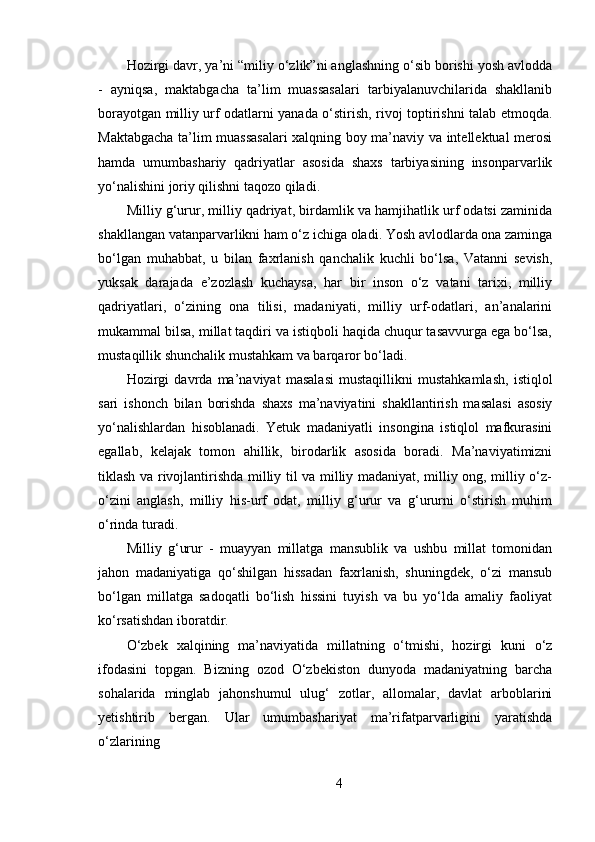 Hozirgi davr, ya’ni “miliy o‘zlik”ni anglashning o‘sib borishi yosh avlodda
-   ayniqsa,   maktabgacha   ta’lim   muassasalari   tarbiyalanuvchilarida   shakllanib
borayotgan milliy urf odatlarni yanada o‘stirish, rivoj toptirishni talab etmoqda.
Maktabgacha ta’lim muassasalari xalqning boy ma’naviy va intellektual merosi
hamda   umumbashariy   qadriyatlar   asosida   shaxs   tarbiyasining   insonparvarlik
yo‘nalishini joriy qilishni taqozo qiladi.
Milliy g‘urur, milliy qadriyat, birdamlik va hamjihatlik urf odatsi zaminida
shakllangan vatanparvarlikni ham o‘z ichiga oladi. Yosh avlodlarda ona zaminga
bo‘lgan   muhabbat,   u   bilan   faxrlanish   qanchalik   kuchli   bo‘lsa,   Vatanni   sevish,
yuksak   darajada   e’zozlash   kuchaysa,   har   bir   inson   o‘z   vatani   tarixi,   milliy
qadriyatlari,   o‘zining   ona   tilisi,   madaniyati,   milliy   urf-odatlari,   an’analarini
mukammal bilsa, millat taqdiri va istiqboli haqida chuqur tasavvurga ega bo‘lsa,
mustaqillik shunchalik mustahkam va barqaror bo‘ladi.
Hozirgi   davrda   ma’naviyat   masalasi   mustaqillikni   mustahkamlash,   istiqlol
sari   ishonch   bilan   borishda   shaxs   ma’naviyatini   shakllantirish   masalasi   asosiy
yo‘nalishlardan   hisoblanadi.   Yetuk   madaniyatli   insongina   istiqlol   mafkurasini
egallab,   kelajak   tomon   ahillik,   birodarlik   asosida   boradi.   Ma’naviyatimizni
tiklash va rivojlantirishda milliy til va milliy madaniyat, milliy ong, milliy o‘z-
o‘zini   anglash,   milliy   his-urf   odat,   milliy   g‘urur   va   g‘ururni   o‘stirish   muhim
o‘rinda turadi.
Milliy   g‘urur   -   muayyan   millatga   mansublik   va   ushbu   millat   tomonidan
jahon   madaniyatiga   qo‘shilgan   hissadan   faxrlanish,   shuningdek,   o‘zi   mansub
bo‘lgan   millatga   sadoqatli   bo‘lish   hissini   tuyish   va   bu   yo‘lda   amaliy   faoliyat
ko‘rsatishdan iboratdir.
O‘zbek   xalqining   ma’naviyatida   millatning   o‘tmishi,   hozirgi   kuni   o‘z
ifodasini   topgan.   Bizning   ozod   O‘zbekiston   dunyoda   madaniyatning   barcha
sohalarida   minglab   jahonshumul   ulug‘   zotlar,   allomalar,   davlat   arboblarini
yetishtirib   bergan.   Ular   umumbashariyat   ma’rifatparvarligini   yaratishda
o‘zlarining
4 