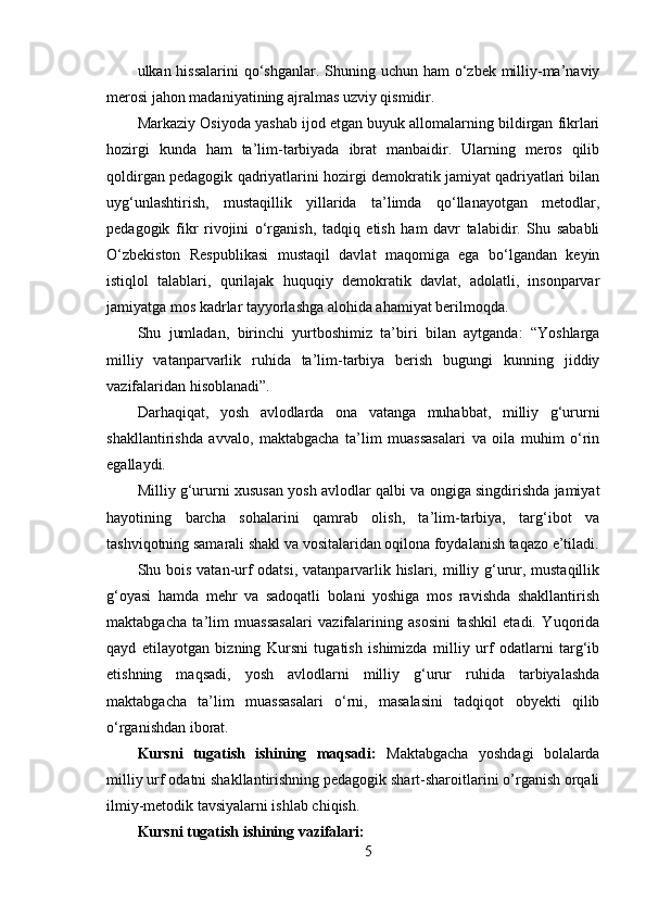 ulkan hissalarini  qo‘shganlar. Shuning uchun ham o‘zbek milliy-ma’naviy
merosi jahon madaniyatining ajralmas uzviy qismidir.
Markaziy Osiyoda yashab ijod etgan buyuk allomalarning bildirgan fikrlari
hozirgi   kunda   ham   ta’lim-tarbiyada   ibrat   manbaidir.   Ularning   meros   qilib
qoldirgan pedagogik qadriyatlarini hozirgi demokratik jamiyat qadriyatlari bilan
uyg‘unlashtirish,   mustaqillik   yillarida   ta’limda   qo‘llanayotgan   metodlar,
pedagogik   fikr   rivojini   o‘rganish,   tadqiq   etish   ham   davr   talabidir.   Shu   sababli
O‘zbekiston   Respublikasi   mustaqil   davlat   maqomiga   ega   bo‘lgandan   keyin
istiqlol   talablari,   qurilajak   huquqiy   demokratik   davlat,   adolatli,   insonparvar
jamiyatga mos kadrlar tayyorlashga alohida ahamiyat berilmoqda.
Shu   jumladan,   birinchi   yurtboshimiz   ta’biri   bilan   aytganda:   “Yoshlarga
milliy   vatanparvarlik   ruhida   ta’lim-tarbiya   berish   bugungi   kunning   jiddiy
vazifalaridan hisoblanadi”.
Darhaqiqat,   yosh   avlodlarda   ona   vatanga   muhabbat,   milliy   g‘ururni
shakllantirishda   avvalo,   maktabgacha   ta’lim   muassasalari   va   oila   muhim   o‘rin
egallaydi.
Milliy g‘ururni xususan yosh avlodlar qalbi va ongiga singdirishda jamiyat
hayotining   barcha   sohalarini   qamrab   olish,   ta’lim-tarbiya,   targ‘ibot   va
tashviqotning samarali shakl va vositalaridan oqilona foydalanish taqazo e’tiladi.
Shu bois vatan-urf  odatsi, vatanparvarlik hislari, milliy g‘urur, mustaqillik
g‘oyasi   hamda   mehr   va   sadoqatli   bolani   yoshiga   mos   ravishda   shakllantirish
maktabgacha   ta’lim   muassasalari   vazifalarining   asosini   tashkil   etadi.   Yuqorida
qayd   etilayotgan   bizning   Kursni   tugatish   ishimizda   milliy   urf   odatlarni   targ‘ib
etishning   maqsadi,   yosh   avlodlarni   milliy   g‘urur   ruhida   tarbiyalashda
maktabgacha   ta’lim   muassasalari   o‘rni,   masalasini   tadqiqot   obyekti   qilib
o‘rganishdan iborat.
Kursni   tugatish   ishining   maqsadi:   Maktabgacha   yoshdagi   bolalarda
milliy urf odatni shakllantirishning pedagogik shart-sharoitlarini o’rganish orqali
ilmiy-metodik tavsiyalarni ishlab chiqish.
Kursni tugatish ishining vazifalari:
5 