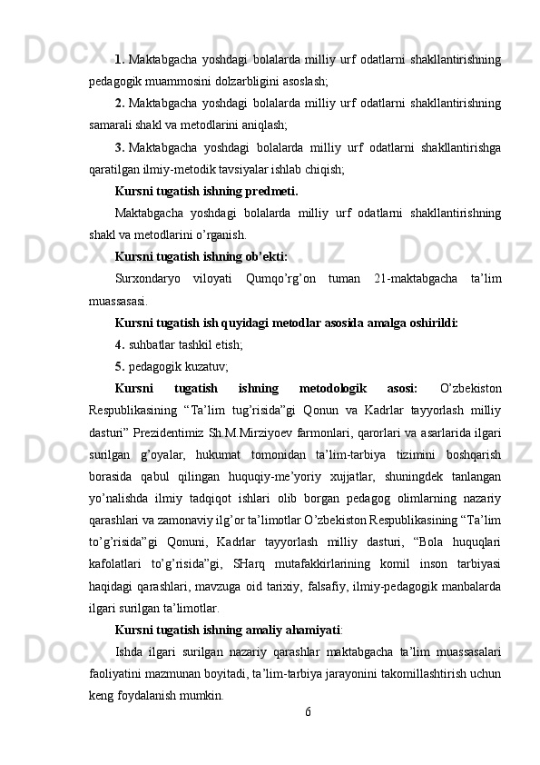 1. Maktabgacha   yoshdagi   bolalarda   milliy   urf   odatlarni   shakllantirishning
pedagogik muammosini dolzarbligini asoslash;
2. Maktabgacha   yoshdagi   bolalarda   milliy   urf   odatlarni   shakllantirishning
samarali shakl va metodlarini aniqlash;
3. Maktabgacha   yoshdagi   bolalarda   milliy   urf   odatlarni   shakllantirishga
qaratilgan ilmiy-metodik tavsiyalar ishlab chiqish;
Kursni tugatish ishning predmeti.
Maktabgacha   yoshdagi   bolalarda   milliy   urf   odatlarni   shakllantirishning
shakl va metodlarini o’rganish.
Kursni tugatish ishning ob’ekti:
Surxondaryo   viloyati   Qumqo’rg’on   tuman   21-maktabgacha   ta’lim
muassasasi.
Kursni tugatish ish quyidagi metodlar asosida amalga oshirildi:
4. suhbatlar tashkil etish;
5. pedagogik kuzatuv;
Kursni   tugatish   ishning   metodologik   asosi:   O’zbekiston
Respublikasining   “Ta’lim   tug’risida”gi   Qonun   va   Kadrlar   tayyorlash   milliy
dasturi” Prezidentimiz   Sh.M.Mirziyoev farmonlari, qarorlari va   asarlarida ilgari
surilgan   g’oyalar,   hukumat   tomonidan   ta’lim-tarbiya   tizimini   boshqarish
borasida   qabul   qilingan   huquqiy-me’yoriy   xujjatlar,   shuningdek   tanlangan
yo’nalishda   ilmiy   tadqiqot   ishlari   olib   borgan   pedagog   olimlarning   nazariy
qarashlari va zamonaviy ilg’or ta’limotlar O’zbekiston Respublikasining “Ta’lim
to’g’risida”gi   Qonuni,   Kadrlar   tayyorlash   milliy   dasturi,   “Bola   huquqlari
kafolatlari   to’g’risida”gi,   SHarq   mutafakkirlarining   komil   inson   tarbiyasi
haqidagi   qarashlari,   mavzuga   oid   tarixiy,   falsafiy,   ilmiy-pedagogik   manbalarda
ilgari surilgan ta’limotlar.
Kursni tugatish ishning amaliy ahamiyati :
Ishda   ilgari   surilgan   nazariy   qarashlar   maktabgacha   ta’lim   muassasalari
faoliyatini mazmunan boyitadi, ta’lim-tarbiya jarayonini takomillashtirish uchun
keng foydalanish mumkin.
6