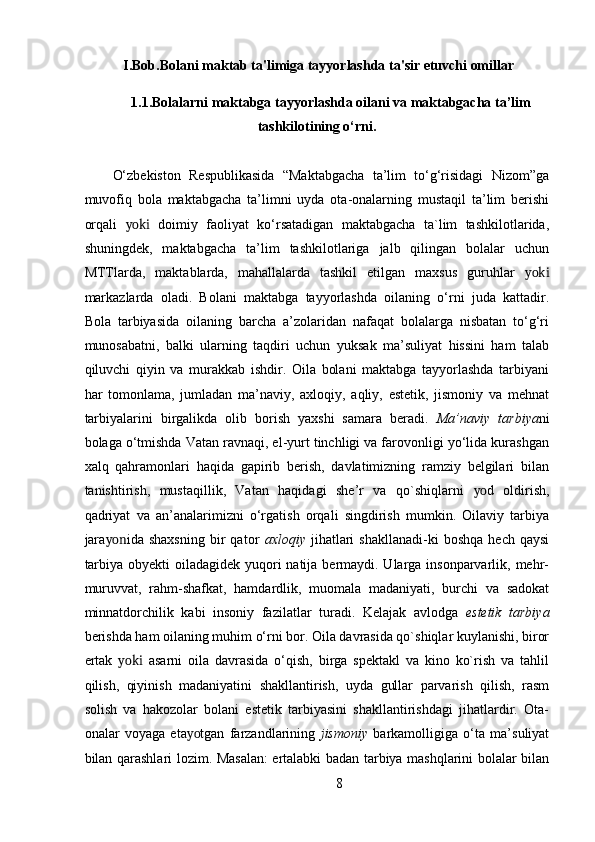 I.Bob.Bolani maktab ta'limiga tayyorlashda ta'sir etuvchi omillar
1.1.Bolalarni maktabga tayyorlashda oilani va maktabgacha ta’lim
tashkilotining o‘rni.
O‘zbekiston   Respublikasida   “Maktabgacha   ta’lim   to‘g‘risidagi   Nizom”ga
muvofiq   bola   maktabgacha   ta’limni   uyda   ota-onalarning   mustaqil   ta’lim   berishi
orqali   yoki   doimiy   faoliyat   ko‘rsatadigan   maktabgacha   ta`lim   tashkilotlarida,
shuningdek,   maktabgacha   ta’lim   tashkilotlariga   jalb   qilingan   bolalar   uchun
MTTlarda,   maktablarda,   mahallalarda   tashkil   etilgan   maxsus   guruhlar   yoki
markazlarda   oladi.   Bolani   maktabga   tayyorlashda   oilaning   o‘rni   juda   kattadir.
Bola   tarbiyasida   oilaning   barcha   a’zolaridan   nafaqat   bolalarga   nisbatan   to‘g‘ri
munosabatni,   balki   ularning   taqdiri   uchun   yuksak   ma’suliyat   hissini   ham   talab
qiluvchi   qiyin   va   murakkab   ishdir.   Oila   bolani   maktabga   tayyorlashda   tarbiyani
har   tomonlama,   jumladan   ma’naviy,   axloqiy,   aqliy,   estetik,   jismoniy   va   mehnat
tarbiyalarini   birgalikda   olib   borish   yaxshi   samara   beradi.   Ma’naviy   tarbiya ni
bolaga o‘tmishda Vatan ravnaqi, el-yurt tinchligi va farovonligi yo‘lida kurashgan
xalq   qahramonlari   haqida   gapirib   berish,   davlatimizning   ramziy   belgilari   bilan
tanishtirish,   mustaqillik,   Vatan   haqidagi   she’r   va   qo`shiqlarni   yo d   oldirish,
qadriyat   va   an’analarimizni   o‘rgatish   orqali   singdirish   mumkin.   Oilaviy   tarbiya
jara yon ida  shaxsning   bir   qator   axloqiy   jihatlari   shakllanadi-ki   boshqa   hech   qaysi
tarbiya obyekti  oiladagidek yuqori natija bermaydi. Ularga insonparvarlik, mehr-
muruvvat,   rahm-shafkat,   hamdardlik,   muomala   madaniyati,   burchi   va   sadokat
minnatdorchilik   kabi   insoniy   fazilatlar   turadi.   Kelajak   avlodga   estetik   tarbiya
berishda ham oilaning muhim o‘rni bor. Oila davrasida qo`shiqlar kuylanishi, biror
ertak   yoki   asarni   oila   davrasida   o‘qish,   birga   spektakl   va   kino   ko`rish   va   tahlil
qilish,   qiyinish   madaniyatini   shakllantirish,   uyda   gullar   parvarish   qilish,   rasm
solish   va   hakozolar   bolani   estetik   tarbiyasini   shakllantirishdagi   jihatlardir.   Ota-
onalar   voyaga   eta yo tgan   farzandlarining   jismoniy   barkamolligiga   o‘ta   ma’suliyat
bilan qarashlari lozim. Masalan:  ertalabki badan tarbiya mashqlarini bolalar bilan
8 