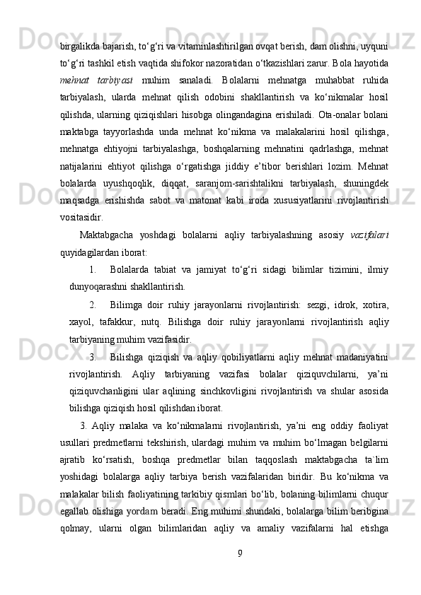 birgalikda bajarish, to‘g‘ri va vitaminlashtirilgan ovqat berish, dam olishni, uyquni
to‘g‘ri tashkil etish vaqtida shifokor nazoratidan o‘tkazishlari zarur. Bola hayotida
mehnat   tarbiyasi   muhim   sanaladi.   Bolalarni   mehnatga   muhabbat   ruhida
tarbiyalash,   ularda   mehnat   qilish   odobini   shakllantirish   va   ko‘nikmalar   hosil
qilishda, ularning qiziqishlari  hisobga olingandagina  erishiladi.  Ota-onalar  bolani
maktabga   tayyorlashda   unda   mehnat   ko‘nikma   va   malakalarini   hosil   qilishga,
mehnatga   ehti yo jni   tarbiyalashga,   boshqalarning   mehnatini   qadrlashga,   mehnat
natijalarini   ehti yo t   qilishga   o‘rgatishga   jiddiy   e’tibor   berishlari   lozim.   Mehnat
bolalarda   uyushqoqlik,   diqqat,   saranjom-sarishtalikni   tarbiyalash,   shuningdek
maqsadga   erishishda   sabot   va   matonat   kabi   iroda   xususiyatlarini   rivojlantirish
vositasidir. 
Maktabgacha   yosh dagi   bolalarni   aqliy   tarbiyalashning   asosiy   vazifalari
quyidagilardan iborat:  
1. Bolalarda   tabiat   va   jamiyat   to‘g‘ri   sidagi   bilimlar   tizimini,   ilmiy
dun yoq arashni shakllantirish.  
2. Bilimga   doir   ruhiy   jara yon larni   rivojlantirish:   sezgi,   idrok,   xotira,
xa yo l,   tafakkur,   nutq.   Bilishga   doir   ruhiy   jara yon larni   rivojlantirish   aqliy
tarbiyaning muhim vazifasidir.  
3. Bilishga   qiziqish   va   aqliy   qobiliyatlarni   aqliy   mehnat   madaniyatini
rivojlantirish.   Aqliy   tarbiyaning   vazifasi   bolalar   qiziquvchilarni,   ya’ni
qiziquvchanligini   ular   aqlining   sinchkovligini   rivojlantirish   va   shular   asosida
bilishga qiziqish hosil qilishdan iborat. 
3.   Aqliy   malaka   va   ko‘nikmalarni   rivojlantirish,   ya’ni   eng   oddiy   faoliyat
usullari   predmetlarni   tekshirish,   ulardagi   muhim   va   muhim   bo‘lmagan   belgilarni
ajratib   ko‘rsatish,   boshqa   predmetlar   bilan   taqqoslash   maktabgacha   ta`lim
yosh idagi   bolalarga   aqliy   tarbiya   berish   vazifalaridan   biridir.   Bu   ko‘nikma   va
malakalar bilish faoliyatining tarkibiy qismlari bo‘lib, bolaning bilimlarni chuqur
egallab olishiga   yordam   beradi. Eng muhimi shundaki, bolalarga bilim beribgina
qolmay,   ularni   olgan   bilimlaridan   aqliy   va   amaliy   vazifalarni   hal   etishga
9