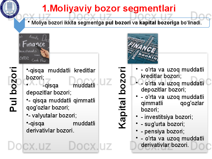 P
u
l b
o
z
o
r
i•
- qisqa  muddatli  kreditlar 
bozori;
•
  - qisqa  muddatli 
depozitlar bozori; 
•
-  qisqa  muddatli  qimmatli 
qog'ozlar bozori; 
•
-  valyutalar bozori; 
•
- qisqa  muddatli 
derivativlar bozori .	
K
a
p
it
a
l b
o
z
o
r
i •
-  o'rta  va  uzoq  muddatli 
kreditlar bozori;
•
-  o'rta  va  uzoq  muddatli 
depozitlar bozori; 
•
-  o'rta  va  uzoq  muddatli 
qimmatli  qog'ozlar 
bozori;
•
-  investitsiya   bozori; 
•
-  sug'urta bozori; 
•
- pensiya bozori; 
•
-  o'rta  va  uzoq  muddatli 
derivativlar bozori.1.Moliyaviy bozor segmentlari 
•
Moliya bozori ikkita segmentga  pul bozori  va  kapital bozori ga bo linadi. 	
ʻ      