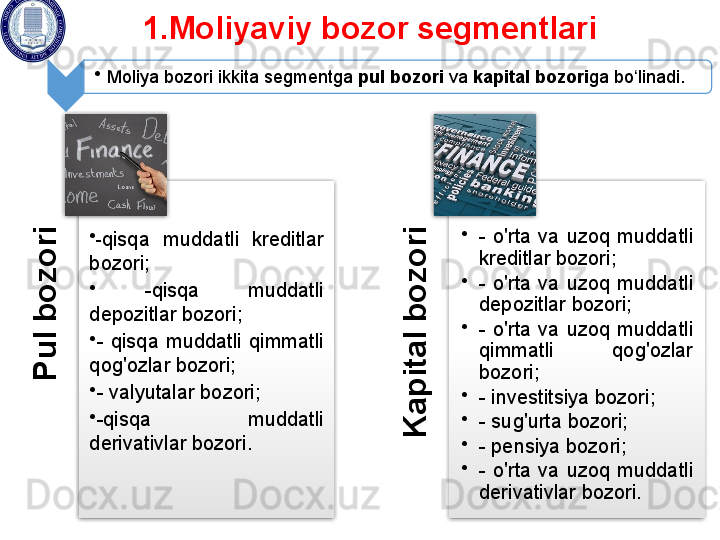 P
u
l b
o
z
o
r
i•
- qisqa  muddatli  kreditlar 
bozori;
•
  - qisqa  muddatli 
depozitlar bozori; 
•
-  qisqa  muddatli  qimmatli 
qog'ozlar bozori; 
•
-  valyutalar bozori; 
•
- qisqa  muddatli 
derivativlar bozori .	
K
a
p
it
a
l b
o
z
o
r
i •
-  o'rta  va  uzoq  muddatli 
kreditlar bozori;
•
-  o'rta  va  uzoq  muddatli 
depozitlar bozori; 
•
-  o'rta  va  uzoq  muddatli 
qimmatli  qog'ozlar 
bozori;
•
-  investitsiya   bozori; 
•
-  sug'urta bozori; 
•
- pensiya bozori; 
•
-  o'rta  va  uzoq  muddatli 
derivativlar bozori.1.Moliyaviy bozor segmentlari 
•
Moliya bozori ikkita segmentga  pul bozori  va  kapital bozori ga bo linadi. 	
ʻ