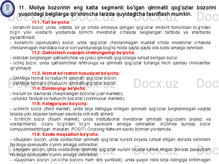 11.1. Turi bo’yicha:
-  birlamchi  bozor,  unda,  odatda,  bir  yil  ichida  emissiya  qilingan  qog’ozlar  emitent  tomonidan  to’g’ridan 
to’g’ri  yoki  vositachi  yordamida  birinchi  investorlar  o’rtasida  belgilangan  tartibda  va  shartlarda 
joylashtiriladi;
-  ikkilamchi  (spekulyativ)  bozor,  unda  qog’ozlar  cheklanmagan  muddat  ichida  investorlar  o’rtasida 
cheklanmagan marotaba bozor kon’yunkturasiga bog’liq holda qayta-qayta oldi-sotisi amalga oshiriladi. 
11.2. Qatnashish xuquqini cheklanganligi bo’yicha:
- oldindan belgilangan qatnashchilar va (yoki) qimmatli qog’ozlarga ruhsat berilgan bozor;
-  ochiq  bozor,  unda  qatnashchilar  ishtirokiga  va  qimmatli  qog’ozlar  turlariga  hech  qanday  cheklashlar 
qo’yilmaydi.
11.3. Hizmat ko’rsatish hususiyati bo’yicha:
- QMABga hizmat ko’rsatuvchi qimmatli qog’ozlar bozori;
- UMABga hizmat ko’rsatuvchi qimmatli qog’ozlar bozori.
11.4. Davomiyligi bo’yicha: 
- ma’lum bir davrlarda chaqiriladigan bozorlar ( call markets ); 
- uzluksiz faoliyat ko’rsatuvchi bozorlar ( continuous markets ).
11.5. Kategoriyasi bo’yicha: 
-  uchinchi  bozor  ( third  market ),  unda  birja  listingiga  kirililgan  qimmatli  qog’ozlar  belgilanmagan  vaqtda 
birjada yoki birjadan tashqari savdoda oldi-sotti qilinadi; 
-  to’rtinchi  bozor  ( fourth  market ),  unda  institutsional  investorlar  qimmatli  qog’ozlarni  birjasiz  va 
vositachilarsiz  o’zaro  to’g’ridan  to’g’ri  savdosini  amalga  oshiradilar.  AQShda  bunday  bozor 
kompyuterlashtirilgan, masalan,  POSIT  i  Crossing Network  savdo tizimlari yordamida.  
11.6. Savdo maqsadlari bo’yicha: 
-  «Buqalar»  bozori,  unda  vositachilar  qimmatli  qog’ozlar  kursini  birjada  ruhsat  etilgan  doirada  oshirilishi 
hisobiga spekulyativ o’yinni amalga oshiradilar; 
-  «Ayiqlar»  bozori,  unda  vositachilar  qimmatli  qog’ozlar  kursini  birjada  ruhsat  etilgan  doirada  pasaytirish 
hisobiga spekulyativ o’yinni amalga oshiradilar;
-  «Quyonlar»  bozori  («Ko’cha  bozori»  ham  deb  yuritiladi),  unda  yuqori  riskli  birja  listingiga  kiritilmagan 
qimmatli qog’ozlar bilan bog’liq birjadan tashqari operatsiyalar bajariladi.  11.  Moliya  bozorinin  eng  katta  segmenti  bo’lgan  qimmatli  qog’ozlar  bozorini 
yuqoridagi belgilarga qo’shimcha tarzda quyidagicha tasniflash mumkin.  