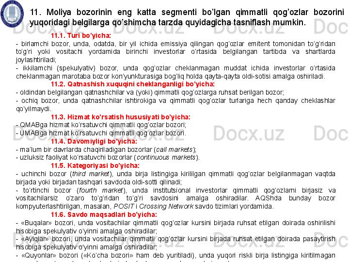 11.1. Turi bo’yicha:
-  birlamchi  bozor,  unda,  odatda,  bir  yil  ichida  emissiya  qilingan  qog’ozlar  emitent  tomonidan  to’g’ridan 
to’g’ri  yoki  vositachi  yordamida  birinchi  investorlar  o’rtasida  belgilangan  tartibda  va  shartlarda 
joylashtiriladi;
-  ikkilamchi  (spekulyativ)  bozor,  unda  qog’ozlar  cheklanmagan  muddat  ichida  investorlar  o’rtasida 
cheklanmagan marotaba bozor kon’yunkturasiga bog’liq holda qayta-qayta oldi-sotisi amalga oshiriladi. 
11.2. Qatnashish xuquqini cheklanganligi bo’yicha:
- oldindan belgilangan qatnashchilar va (yoki) qimmatli qog’ozlarga ruhsat berilgan bozor;
-  ochiq  bozor,  unda  qatnashchilar  ishtirokiga  va  qimmatli  qog’ozlar  turlariga  hech  qanday  cheklashlar 
qo’yilmaydi.
11.3. Hizmat ko’rsatish hususiyati bo’yicha:
- QMABga hizmat ko’rsatuvchi qimmatli qog’ozlar bozori;
- UMABga hizmat ko’rsatuvchi qimmatli qog’ozlar bozori.
11.4. Davomiyligi bo’yicha: 
- ma’lum bir davrlarda chaqiriladigan bozorlar ( call markets ); 
- uzluksiz faoliyat ko’rsatuvchi bozorlar ( continuous markets ).
11.5. Kategoriyasi bo’yicha: 
-  uchinchi  bozor  ( third  market ),  unda  birja  listingiga  kirililgan  qimmatli  qog’ozlar  belgilanmagan  vaqtda 
birjada yoki birjadan tashqari savdoda oldi-sotti qilinadi; 
-  to’rtinchi  bozor  ( fourth  market ),  unda  institutsional  investorlar  qimmatli  qog’ozlarni  birjasiz  va 
vositachilarsiz  o’zaro  to’g’ridan  to’g’ri  savdosini  amalga  oshiradilar.  AQShda  bunday  bozor 
kompyuterlashtirilgan, masalan,  POSIT  i  Crossing Network  savdo tizimlari yordamida.  
11.6. Savdo maqsadlari bo’yicha: 
-  «Buqalar»  bozori,  unda  vositachilar  qimmatli  qog’ozlar  kursini  birjada  ruhsat  etilgan  doirada  oshirilishi 
hisobiga spekulyativ o’yinni amalga oshiradilar; 
-  «Ayiqlar»  bozori,  unda  vositachilar  qimmatli  qog’ozlar  kursini  birjada  ruhsat  etilgan  doirada  pasaytirish 
hisobiga spekulyativ o’yinni amalga oshiradilar;
-  «Quyonlar»  bozori  («Ko’cha  bozori»  ham  deb  yuritiladi),  unda  yuqori  riskli  birja  listingiga  kiritilmagan 
qimmatli qog’ozlar bilan bog’liq birjadan tashqari operatsiyalar bajariladi.  11.  Moliya  bozorinin  eng  katta  segmenti  bo’lgan  qimmatli  qog’ozlar  bozorini 
yuqoridagi belgilarga qo’shimcha tarzda quyidagicha tasniflash mumkin.