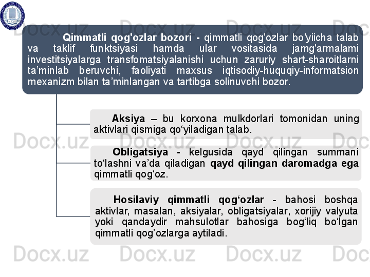 Q immatli  qog'ozlar  bozori  -  qimmatli  qog'ozlar  bo'yiicha  talab 
va  taklif  funktsiyasi  hamda  ular  vositasida  jamg'armalami 
investitsiyalarga  transfomatsiyalanishi  uchun  zaruriy  shart-sharoitlarni 
ta’minlab  beruvchi,  faoliyati  maxsus  iqtisodiy - huquqiy-informatsion 
mexanizm bilan ta’minlangan va tartibga solinuvchi  bozor.
Aksiya   –  bu  korxona  mulkdorlari  tomonidan  uning 
aktivlari qismiga qo‘ yila digan talab.
Obligatsiya  -  kelgusida  qayd  qilingan  summani 
to‘lash ni   va’da  qil adigan  qayd  qilingan  daromad ga  ega 
qimmatli qog‘oz .
Hosilaviy  qimmatli  qog‘ozlar  -  bahosi  boshqa 
aktivlar,  masalan,  aksiyalar,  obligatsiyalar ,  xorijiy  valyuta 
yoki  qandaydir  mahsulotlar  bahosiga  bog‘liq  bo‘lgan 
qimmatli qog’ozlar ga aytiladi .