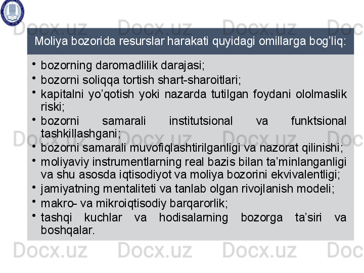 Moliya bozorida resurslar harakati quyidagi omillarga bog’liq: 
•
bozorning daromadlilik darajasi; 
•
bozorni soliqqa tortish shart- sharoitlari; 
•
kapitalni  yo’qotish  yoki  nazarda  tutilgan  foydani  ololmaslik 
riski; 
•
bozorni  samarali  institutsional  va  funktsional 
tashkillashgani ; 
•
bozorni samarali muvofiqlashtirilganligi  va nazorat qilinishi ; 
•
moliyaviy instrumentlarning real bazis bilan ta’minlanganligi 
va shu  asosda  iqtisodiyot va moliya bozorini  ekvivalentligi; 
•
jamiyatning mentaliteti va tanlab olgan rivojlanish modeli ; 
•
makro- va mikroiqtisodiy barqarorlik; 
•
tashqi  kuchlar  va  hodisalarning  bozorga  ta’siri  va 
boshqalar.   