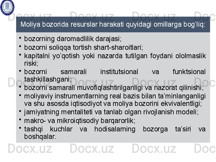 Moliya bozorida resurslar harakati quyidagi omillarga bog’liq: 
•
bozorning daromadlilik darajasi; 
•
bozorni soliqqa tortish shart- sharoitlari; 
•
kapitalni  yo’qotish  yoki  nazarda  tutilgan  foydani  ololmaslik 
riski; 
•
bozorni  samarali  institutsional  va  funktsional 
tashkillashgani ; 
•
bozorni samarali muvofiqlashtirilganligi  va nazorat qilinishi ; 
•
moliyaviy instrumentlarning real bazis bilan ta’minlanganligi 
va shu  asosda  iqtisodiyot va moliya bozorini  ekvivalentligi; 
•
jamiyatning mentaliteti va tanlab olgan rivojlanish modeli ; 
•
makro- va mikroiqtisodiy barqarorlik; 
•
tashqi  kuchlar  va  hodisalarning  bozorga  ta’siri  va 
boshqalar.