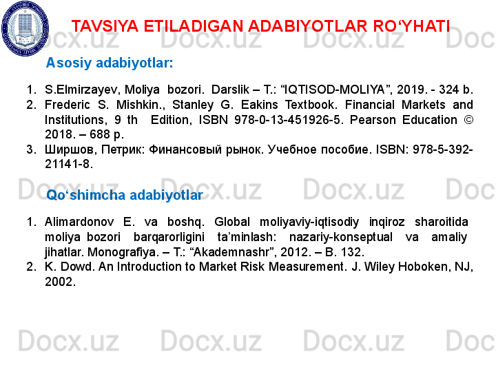 TAVSIYA ETILADIGAN ADABIYOTLAR RO‘YHATI
Asosiy adabiyotlar:
1. S.Elmirzayev ,  Moliya  bozori.  Darslik – T.: “ IQTISOD-MOLIYA ”, 201 9 . -  324  b. 
2. Frederic  S.  Mishkin.,  Stanley  G.  Eakins  Textbook.  Financial  Markets  and 
Institutions,  9  th    Edition,  ISBN  978-0-13-451926-5.  Pearson  Education  © 
2018. – 688 p.  
3. Ширшов,  Петрик:  Финансовый  рынок.  Учебное  пособие.  ISBN:  978-5-392-
21141-8. 
Qo‘shimcha adabiyotlar
1. Alimardonov    E.    va    boshq.    Global    moliyaviy-iqtisodiy    inqiroz    sharoitida   
moliya  bozori    barqarorligini    ta minlash:    nazariy-konseptual    va    amaliy   ʼ
jihatlar. Monografiya. – T.: “Akademnashr”, 2012. – B. 132.
2. K. Dowd. An Introduction to Market Risk Measurement. J. Wiley Hoboken, NJ, 
2002.    