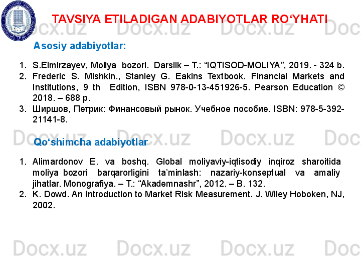 TAVSIYA ETILADIGAN ADABIYOTLAR RO‘YHATI
Asosiy adabiyotlar:
1. S.Elmirzayev ,  Moliya  bozori.  Darslik – T.: “ IQTISOD-MOLIYA ”, 201 9 . -  324  b. 
2. Frederic  S.  Mishkin.,  Stanley  G.  Eakins  Textbook.  Financial  Markets  and 
Institutions,  9  th    Edition,  ISBN  978-0-13-451926-5.  Pearson  Education  © 
2018. – 688 p.  
3. Ширшов,  Петрик:  Финансовый  рынок.  Учебное  пособие.  ISBN:  978-5-392-
21141-8. 
Qo‘shimcha adabiyotlar
1. Alimardonov    E.    va    boshq.    Global    moliyaviy-iqtisodiy    inqiroz    sharoitida   
moliya  bozori    barqarorligini    ta minlash:    nazariy-konseptual    va    amaliy   ʼ
jihatlar. Monografiya. – T.: “Akademnashr”, 2012. – B. 132.
2. K. Dowd. An Introduction to Market Risk Measurement. J. Wiley Hoboken, NJ, 
2002.