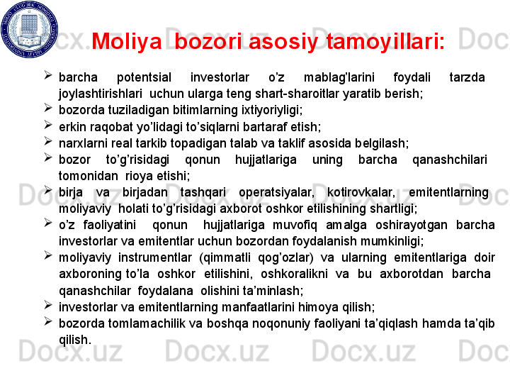 Moliya  bozori   asosiy tamoyillari:
 

barcha    potеntsial    invеstorlar    o’z    mablag’larini    foydali    tarzda   
joylashtirishlari  uchun  ularga t е ng shart - sharoitlar yaratib b е rish ; 

bozorda tuziladigan bitimlarning ixtiyoriyligi; 

erkin raqobat yo’lidagi to’siqlarni bartaraf etish; 

narxlarni r е al tarkib topadigan talab va taklif asosida b е lgilash; 

bozor    to’g’risidagi    qonun    hujjatlariga    uning    barcha    qanashchilari   
tomonidan  rioya etishi; 

birja    va    birjadan    tashqari    op е ratsiyalar,    kotirovkalar,    emit е ntlarning   
moliyaviy  holati to’g’risidagi axborot oshkor etilishining shartligi; 

o’z  faoliyatini    qonun    hujjatlariga  muvofiq  amalga  oshirayotgan  barcha 
inv е storlar va emit е ntlar uchun bozordan foydalanish mumkinligi; 

moliyaviy  instrum е ntlar  (qimmatli  qog’ozlar)  va  ularning  emit е ntlariga  doir 
axboroning to’la  oshkor  etilishini,  oshkoralikni  va  bu  axborotdan  barcha  
qanashchilar  foydalana  olishini ta’minlash; 

inv е storlar va emit е ntlarning manfaatlarini himoya qilish; 

bozorda tomlamachilik va boshqa noqonuniy faoliyani ta’qiqlash hamda ta’qib 
qilish. 