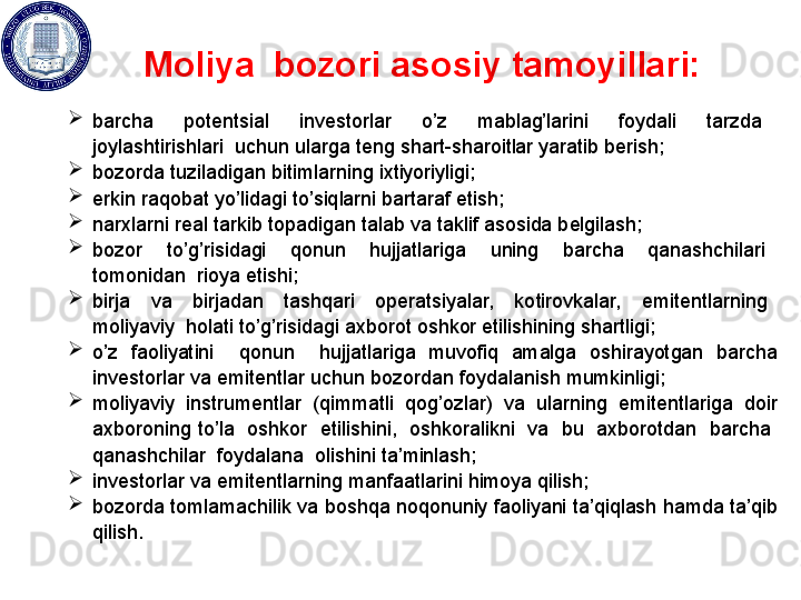 Moliya  bozori   asosiy tamoyillari:
 
barcha    potеntsial    invеstorlar    o’z    mablag’larini    foydali    tarzda   
joylashtirishlari  uchun  ularga t е ng shart - sharoitlar yaratib b е rish ; 
bozorda tuziladigan bitimlarning ixtiyoriyligi; 
erkin raqobat yo’lidagi to’siqlarni bartaraf etish; 
narxlarni r е al tarkib topadigan talab va taklif asosida b е lgilash; 
bozor    to’g’risidagi    qonun    hujjatlariga    uning    barcha    qanashchilari   
tomonidan  rioya etishi; 
birja    va    birjadan    tashqari    op е ratsiyalar,    kotirovkalar,    emit е ntlarning   
moliyaviy  holati to’g’risidagi axborot oshkor etilishining shartligi; 
o’z  faoliyatini    qonun    hujjatlariga  muvofiq  amalga  oshirayotgan  barcha 
inv е storlar va emit е ntlar uchun bozordan foydalanish mumkinligi; 
moliyaviy  instrum е ntlar  (qimmatli  qog’ozlar)  va  ularning  emit е ntlariga  doir 
axboroning to’la  oshkor  etilishini,  oshkoralikni  va  bu  axborotdan  barcha  
qanashchilar  foydalana  olishini ta’minlash; 
inv е storlar va emit е ntlarning manfaatlarini himoya qilish; 
bozorda tomlamachilik va boshqa noqonuniy faoliyani ta’qiqlash hamda ta’qib 
qilish.