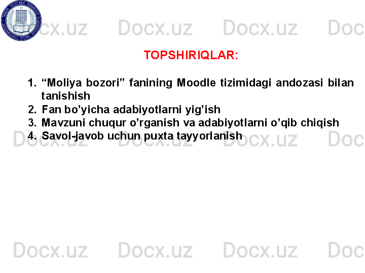 TOPSHIRIQLAR:
1. “ Moliya  bozori”  fanining  Moodle  tizimidagi  andozasi  bilan 
tanishish
2. Fan bo’yicha adabiyotlarni yig’ish
3. Mavzuni chuqur o’rganish va adabiyotlarni o’qib chiqish
4. Savol-javob uchun puxta tayyorlanish 