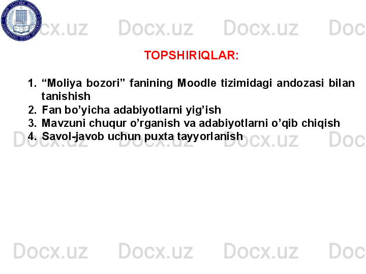 TOPSHIRIQLAR:
1. “ Moliya  bozori”  fanining  Moodle  tizimidagi  andozasi  bilan 
tanishish
2. Fan bo’yicha adabiyotlarni yig’ish
3. Mavzuni chuqur o’rganish va adabiyotlarni o’qib chiqish
4. Savol-javob uchun puxta tayyorlanish