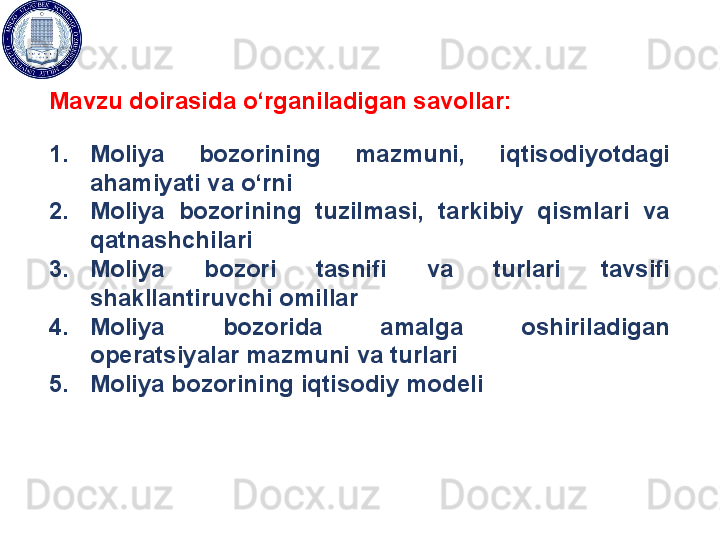 Mavzu doirasida o‘rganiladigan savollar:
1. Moliya  bozorining  mazmuni,  iqtisodiyotdagi 
ahamiyati va o‘rni
2. Moliya  bozorining  tuzilmasi,  tarkibiy  qismlari  va 
qatnashchilari
3. Moliya  bozori  tasnifi  va  turlari  tavsifi 
shakllantiruvchi omillar
4. Moliya  bozorida  amalga  oshiriladigan 
operatsiyalar mazmuni va turlari
5. Moliya bozorining iqtisodiy modeli 