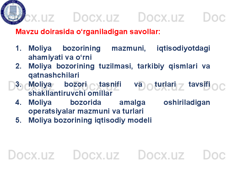 Mavzu doirasida o‘rganiladigan savollar:
1. Moliya  bozorining  mazmuni,  iqtisodiyotdagi 
ahamiyati va o‘rni
2. Moliya  bozorining  tuzilmasi,  tarkibiy  qismlari  va 
qatnashchilari
3. Moliya  bozori  tasnifi  va  turlari  tavsifi 
shakllantiruvchi omillar
4. Moliya  bozorida  amalga  oshiriladigan 
operatsiyalar mazmuni va turlari
5. Moliya bozorining iqtisodiy modeli