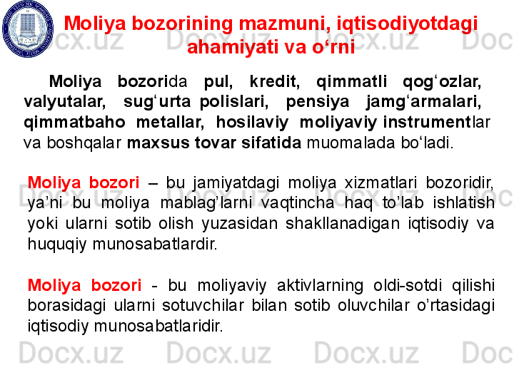 Moliya bozorining mazmuni, iqtisodiyotdagi 
ahamiyati va o‘rni
Moliya    bozori da    pul,    kredit,    qimmatli    qog ozlar,   ʻ
valyutalar,    sug urta  polislari,    pensiya    jamg armalari,   	
ʻ ʻ
qimmatbaho  metallar,  hosilaviy  moliyaviy instrument lar 
va boshqalar  maxsus tovar sifatida  muomalada bo ladi.	
ʻ
Moliya  bozori  –  bu  jamiyatdagi  moliya  xizmatlari  bozoridir, 
ya’ni  bu  moliya  mablag’larni  vaqtincha  haq  to’lab  ishlatish 
yoki  ularni  sotib  olish  yuzasidan  shakllanadigan  iqtisodiy  va 
huquqiy  munosabatlardir. 
Moliya  bozori   -  bu  moliyaviy  aktivlarning  oldi-sotdi  q ilishi 
borasidagi  ularni  sotuvchilar  bilan  sotib  oluvchilar  o’rtasidagi 
iqtisodiy munosabatlaridir.  