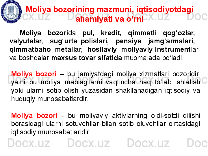 Moliya bozorining mazmuni, iqtisodiyotdagi 
ahamiyati va o‘rni
Moliya    bozori da    pul,    kredit,    qimmatli    qog ozlar,   ʻ
valyutalar,    sug urta  polislari,    pensiya    jamg armalari,   	
ʻ ʻ
qimmatbaho  metallar,  hosilaviy  moliyaviy instrument lar 
va boshqalar  maxsus tovar sifatida  muomalada bo ladi.	
ʻ
Moliya  bozori  –  bu  jamiyatdagi  moliya  xizmatlari  bozoridir, 
ya’ni  bu  moliya  mablag’larni  vaqtincha  haq  to’lab  ishlatish 
yoki  ularni  sotib  olish  yuzasidan  shakllanadigan  iqtisodiy  va 
huquqiy  munosabatlardir. 
Moliya  bozori   -  bu  moliyaviy  aktivlarning  oldi-sotdi  q ilishi 
borasidagi  ularni  sotuvchilar  bilan  sotib  oluvchilar  o’rtasidagi 
iqtisodiy munosabatlaridir.