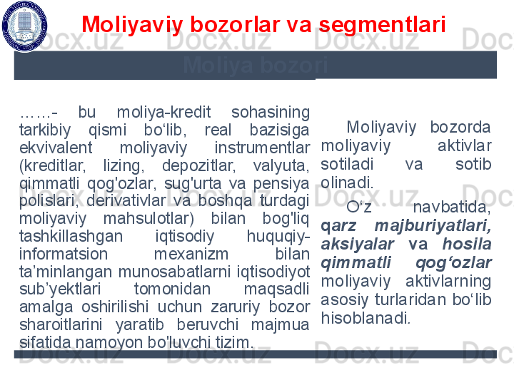 Moliya bozori
…… -  bu  m oliya-kredit  sohasining 
tarkibiy  qismi  bo‘lib,  real  bazisiga 
ekvivalent  moliyaviy  instrumentlar 
(kreditlar,  lizing,  depozitlar,  valyuta, 
qimmatli  qog'ozlar,  sug'urta  va  pensiya 
polislari,  derivativlar  va  boshqa  turdagi 
moliyaviy  mahsulotlar)  bilan  bog'liq 
tashkillashgan  iqtisodiy   huquqiy-
informatsion  mexanizm  bilan 
ta’minlangan  munosabatla rn i  iqtisodiyot 
sub’yektlari  tomonidan  maqsadli 
amalga  oshirilishi  uchun  zaruriy  bozor 
sharoitlarini  yaratib  beruvchi  majmua 
sifatida namoyon bo'luvchi tizim . M oliyaviy  bozorda 
moliyaviy  aktivlar 
sotiladi  va  sotib 
olinadi. 
O‘z  navbatida, 
q arz  majburiyatlari, 
aksiyalar  va  hosila 
qimmatli  qog‘ozlar 
moliyaviy  aktivlarning 
asosiy  turlaridan  bo‘lib 
hisoblanadi . Moliyaviy bozorlar va segmentlari  