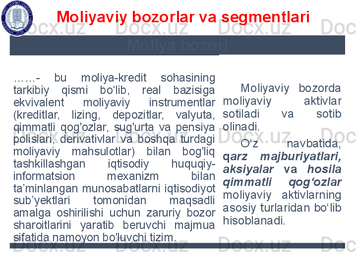 Moliya bozori
…… -  bu  m oliya-kredit  sohasining 
tarkibiy  qismi  bo‘lib,  real  bazisiga 
ekvivalent  moliyaviy  instrumentlar 
(kreditlar,  lizing,  depozitlar,  valyuta, 
qimmatli  qog'ozlar,  sug'urta  va  pensiya 
polislari,  derivativlar  va  boshqa  turdagi 
moliyaviy  mahsulotlar)  bilan  bog'liq 
tashkillashgan  iqtisodiy   huquqiy-
informatsion  mexanizm  bilan 
ta’minlangan  munosabatla rn i  iqtisodiyot 
sub’yektlari  tomonidan  maqsadli 
amalga  oshirilishi  uchun  zaruriy  bozor 
sharoitlarini  yaratib  beruvchi  majmua 
sifatida namoyon bo'luvchi tizim . M oliyaviy  bozorda 
moliyaviy  aktivlar 
sotiladi  va  sotib 
olinadi. 
O‘z  navbatida, 
q arz  majburiyatlari, 
aksiyalar  va  hosila 
qimmatli  qog‘ozlar 
moliyaviy  aktivlarning 
asosiy  turlaridan  bo‘lib 
hisoblanadi . Moliyaviy bozorlar va segmentlari