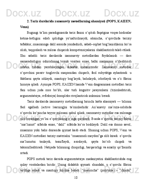 2. Tarix darslarida zamonaviy metodlarning ahamiyati (POPS, KAIZEN,
Venn)
Bugungi   ta’lim   paradigmasida   tarix   fanini   o‘qitish   faqatgina   voqea-hodisalar
ketma-ketligini   eslab   qolishga   yo‘naltirilmaydi;   aksincha,   o‘quvchida   tarixiy
tafakkur, muammoga dalil asosida yondashish, sabab–oqibat bog‘lanishlarini ko‘ra
olish, taqqoslash va xulosa chiqarish kompetensiyalarini shakllantirish talab etiladi.
Shu   sababli   tarix   darslarida   zamonaviy   metodlardan   foydalanish   —   dars
samaradorligini   oshirishning   texnik   vositasi   emas,   balki   mazmunni   o‘zlashtirish
sifatini   tubdan   yaxshilaydigan   didaktik   mexanizmdir.   Zamonaviy   metodlar
o‘quvchini   passiv   tinglovchi   maqomidan   chiqarib,   faol   subyektga   aylantiradi:   u
faktlarni   qayta   ishlaydi,   mantiqiy   bog‘laydi,   baholaydi,   isbotlaydi   va   o‘z   fikrini
himoya qiladi. Ayniqsa POPS, KAIZEN hamda Venn diagrammasi metodlari tarix
fani   uchun   juda   mos   bo‘lib,   ular   turli   kognitiv   jarayonlarni   (tizimlashtirish,
argumentatsiya, refleksiya) kompleks rivojlantirish imkonini beradi.
Tarix darslarida  zamonaviy  metodlarning  birinchi   katta  ahamiyati  —  bilimni
faol   egallash   (active   learning)ni   ta’minlashidir.   An’anaviy   ma’ruza-uslubida
o‘quvchi ko‘pincha tayyor xulosani qabul qiladi; zamonaviy metodlar esa xulosaga
olib boradigan yo‘lni o‘quvchining o‘ziga qurdiradi. Bunda o‘quvchi tarixiy faktni
“ma’lumot”  sifatida emas, “dalil”  sifatida ko‘ra boshlaydi.  Dalil  esa  doimo savol,
muammo   yoki   bahs   doirasida   qiymat   kasb   etadi.   Shuning   uchun   POPS,   Venn   va
KAIZEN metodlari tarixiy materialni “muammoli maydon”ga olib kiradi: o‘quvchi
ma’lumotni   tanlaydi,   tasniflaydi,   asoslaydi,   qayta   ko‘rib   chiqadi   va
takomillashtiradi. Natijada bilimning chuqurligi, barqarorligi va amaliy qo‘llanishi
ortadi.
POPS   metodi   tarix   darsida   argumentatsiya   madaniyatini   shakllantirishda   eng
qulay   vositalardan   biridir.   Uning   didaktik   qiymati   shundaki,   u   o‘quvchi   fikrini
tartibga   soladi   va   mantiqiy   tuzilma   beradi:   “menimcha”   (pozitsiya)   –   “chunki”
10 