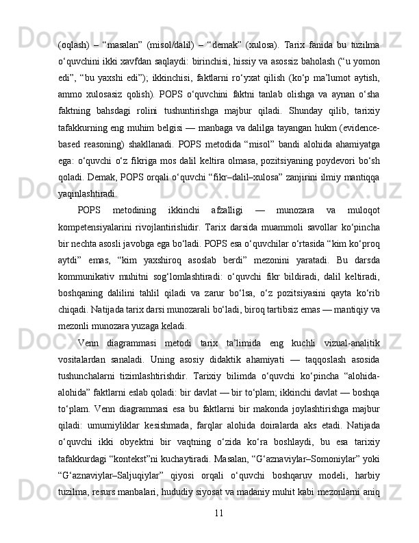 (oqlash)   –   “masalan”   (misol/dalil)   –   “demak”   (xulosa).   Tarix   fanida   bu   tuzilma
o‘quvchini ikki xavfdan saqlaydi: birinchisi, hissiy va asossiz baholash (“u yomon
edi”,   “bu   yaxshi   edi”);   ikkinchisi,   faktlarni   ro‘yxat   qilish   (ko‘p   ma’lumot   aytish,
ammo   xulosasiz   qolish).   POPS   o‘quvchini   faktni   tanlab   olishga   va   aynan   o‘sha
faktning   bahsdagi   rolini   tushuntirishga   majbur   qiladi.   Shunday   qilib,   tarixiy
tafakkurning eng muhim belgisi — manbaga va dalilga tayangan hukm (evidence-
based   reasoning)   shakllanadi.   POPS   metodida   “misol”   bandi   alohida   ahamiyatga
ega:   o‘quvchi   o‘z   fikriga   mos   dalil   keltira   olmasa,   pozitsiyaning   poydevori   bo‘sh
qoladi. Demak, POPS orqali o‘quvchi “fikr–dalil–xulosa” zanjirini ilmiy mantiqqa
yaqinlashtiradi.
POPS   metodining   ikkinchi   afzalligi   —   munozara   va   muloqot
kompetensiyalarini   rivojlantirishidir.   Tarix   darsida   muammoli   savollar   ko‘pincha
bir nechta asosli javobga ega bo‘ladi. POPS esa o‘quvchilar o‘rtasida “kim ko‘proq
aytdi”   emas,   “kim   yaxshiroq   asoslab   berdi”   mezonini   yaratadi.   Bu   darsda
kommunikativ   muhitni   sog‘lomlashtiradi:   o‘quvchi   fikr   bildiradi,   dalil   keltiradi,
boshqaning   dalilini   tahlil   qiladi   va   zarur   bo‘lsa,   o‘z   pozitsiyasini   qayta   ko‘rib
chiqadi. Natijada tarix darsi munozarali bo‘ladi, biroq tartibsiz emas — mantiqiy va
mezonli munozara yuzaga keladi.
Venn   diagrammasi   metodi   tarix   ta’limida   eng   kuchli   vizual-analitik
vositalardan   sanaladi.   Uning   asosiy   didaktik   ahamiyati   —   taqqoslash   asosida
tushunchalarni   tizimlashtirishdir.   Tarixiy   bilimda   o‘quvchi   ko‘pincha   “alohida-
alohida” faktlarni eslab qoladi: bir davlat — bir to‘plam; ikkinchi davlat — boshqa
to‘plam.   Venn   diagrammasi   esa   bu   faktlarni   bir   makonda   joylashtirishga   majbur
qiladi:   umumiyliklar   kesishmada,   farqlar   alohida   doiralarda   aks   etadi.   Natijada
o‘quvchi   ikki   obyektni   bir   vaqtning   o‘zida   ko‘ra   boshlaydi,   bu   esa   tarixiy
tafakkurdagi “kontekst”ni kuchaytiradi. Masalan, “G‘aznaviylar–Somoniylar” yoki
“G‘aznaviylar–Saljuqiylar”   qiyosi   orqali   o‘quvchi   boshqaruv   modeli,   harbiy
tuzilma, resurs manbalari, hududiy siyosat va madaniy muhit kabi mezonlarni aniq
11 