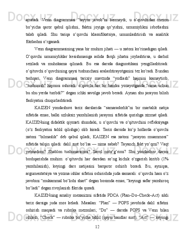 ajratadi.   Venn   diagrammasi   “tayyor   javob”ni   bermaydi;   u   o‘quvchidan   mezon
bo‘yicha   qaror   qabul   qilishni,   faktni   joyiga   qo‘yishni,   umumiylikni   isbotlashni
talab   qiladi.   Shu   tariqa   o‘quvchi   klassifikatsiya,   umumlashtirish   va   analitik
fikrlashni o‘rganadi.
Venn diagrammasining yana bir muhim jihati — u xatoni ko‘rinadigan qiladi.
O‘quvchi   umumiyliklar   kesishmasiga   aslida   farqli   jihatni   joylashtirsa,   u   darhol
seziladi   va   muhokama   qilinadi.   Bu   esa   darsda   diagnostikani   yengillashtiradi:
o‘qituvchi o‘quvchining qaysi tushunchani aralashtirayotganini tez ko‘radi. Bundan
tashqari,   Venn   diagrammasi   tarixiy   mavzuda   “yodlash”   hajmini   kamaytirib,
“tushunish”  hajmini   oshiradi:  o‘quvchi  har   bir   bandni  yozayotganda  “nima  uchun
bu shu yerda turibdi?” degan ichki savolga javob beradi. Aynan shu jarayon bilish
faoliyatini chuqurlashtiradi.
KAIZEN   yondashuvi   tarix   darslarida   “samaradorlik”ni   bir   martalik   natija
sifatida emas, balki uzluksiz yaxshilanish  jarayoni  sifatida qurishga xizmat  qiladi.
KAIZENning   didaktik   qiymati   shundaki,   u   o‘quvchi   va   o‘qituvchini   refleksiyaga
(o‘z   faoliyatini   tahlil   qilishga)   olib   kiradi.   Tarix   darsida   ko‘p   hollarda   o‘quvchi
xatoni   “bilmaslik”   deb   qabul   qiladi;   KAIZEN   esa   xatoni   “jarayon   muammosi”
sifatida talqin qiladi: dalil sust  bo‘lsa — nima sabab? Tayanch fakt yo‘qmi? Vaqt
yetmadimi?   Shablon   tushunarsizmi?   Savol   noto‘g‘rimi?   Shu   yondashuv   darsni
boshqarishda   muhim:   o‘qituvchi   har   darsdan   so‘ng   kichik   o‘zgarish   kiritib   (1%
yaxshilanish),   keyingi   dars   natijasini   barqaror   oshirib   boradi.   Bu,   ayniqsa,
argumentatsiya va yozma ishlar sifatini oshirishda juda samarali: o‘quvchi ham o‘z
javobini “mukammal bo‘lishi shart” degan bosimda emas, “keyingi safar yaxshiroq
bo‘ladi” degan rivojlanish fikrida quradi.
KAIZENning   amaliy   mexanizmi   sifatida   PDCA   (Plan–Do–Check–Act)   sikli
tarix   darsiga   juda   mos   keladi.   Masalan:   “Plan”   —   POPS   javobida   dalil   sifatini
oshirish   maqsadi   va   rubrika   mezonlari;   “Do”   —   darsda   POPS   va   Venn   bilan
ishlash;  “Check” — rubrika bo‘yicha tahlil (qaysi  bandlar sust); “Act” — keyingi
12 