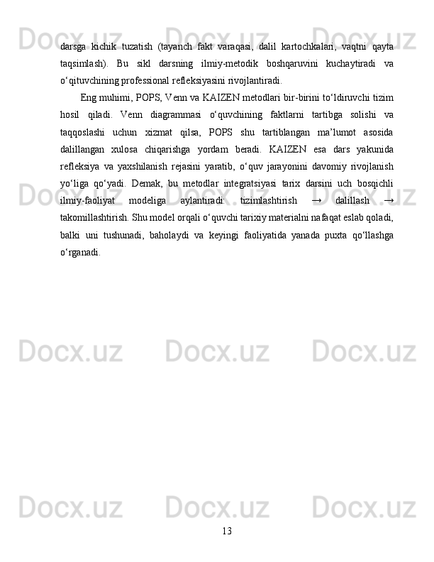 darsga   kichik   tuzatish   (tayanch   fakt   varaqasi,   dalil   kartochkalari,   vaqtni   qayta
taqsimlash).   Bu   sikl   darsning   ilmiy-metodik   boshqaruvini   kuchaytiradi   va
o‘qituvchining professional refleksiyasini rivojlantiradi.
Eng muhimi, POPS, Venn va KAIZEN metodlari bir-birini to‘ldiruvchi tizim
hosil   qiladi.   Venn   diagrammasi   o‘quvchining   faktlarni   tartibga   solishi   va
taqqoslashi   uchun   xizmat   qilsa,   POPS   shu   tartiblangan   ma’lumot   asosida
dalillangan   xulosa   chiqarishga   yordam   beradi.   KAIZEN   esa   dars   yakunida
refleksiya   va   yaxshilanish   rejasini   yaratib,   o‘quv   jarayonini   davomiy   rivojlanish
yo‘liga   qo‘yadi.   Demak,   bu   metodlar   integratsiyasi   tarix   darsini   uch   bosqichli
ilmiy-faoliyat   modeliga   aylantiradi:   tizimlashtirish   →   dalillash   →
takomillashtirish. Shu model orqali o‘quvchi tarixiy materialni nafaqat eslab qoladi,
balki   uni   tushunadi,   baholaydi   va   keyingi   faoliyatida   yanada   puxta   qo‘llashga
o‘rganadi.
13 
