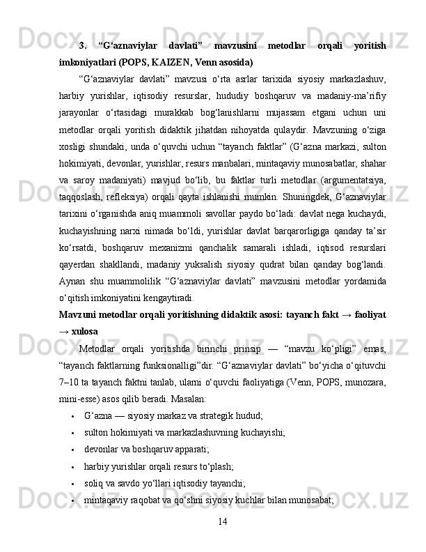 3.   “G‘aznaviylar   davlati”   mavzusini   metodlar   orqali   yoritish
imkoniyatlari (POPS, KAIZEN, Venn asosida)
“G‘aznaviylar   davlati”   mavzusi   o‘rta   asrlar   tarixida   siyosiy   markazlashuv,
harbiy   yurishlar,   iqtisodiy   resurslar,   hududiy   boshqaruv   va   madaniy-ma’rifiy
jarayonlar   o‘rtasidagi   murakkab   bog‘lanishlarni   mujassam   etgani   uchun   uni
metodlar   orqali   yoritish   didaktik   jihatdan   nihoyatda   qulaydir.   Mavzuning   o‘ziga
xosligi   shundaki,   unda   o‘quvchi   uchun   “tayanch   faktlar”   (G‘azna   markazi,   sulton
hokimiyati, devonlar, yurishlar, resurs manbalari, mintaqaviy munosabatlar, shahar
va   saroy   madaniyati)   mavjud   bo‘lib,   bu   faktlar   turli   metodlar   (argumentatsiya,
taqqoslash,   refleksiya)   orqali   qayta   ishlanishi   mumkin.   Shuningdek,   G‘aznaviylar
tarixini o‘rganishda aniq muammoli savollar paydo bo‘ladi: davlat nega kuchaydi,
kuchayishning   narxi   nimada   bo‘ldi,   yurishlar   davlat   barqarorligiga   qanday   ta’sir
ko‘rsatdi,   boshqaruv   mexanizmi   qanchalik   samarali   ishladi,   iqtisod   resurslari
qayerdan   shakllandi,   madaniy   yuksalish   siyosiy   qudrat   bilan   qanday   bog‘landi.
Aynan   shu   muammolilik   “G‘aznaviylar   davlati”   mavzusini   metodlar   yordamida
o‘qitish imkoniyatini kengaytiradi.
Mavzuni metodlar orqali yoritishning didaktik asosi: tayanch fakt → faoliyat
→ xulosa
Metodlar   orqali   yoritishda   birinchi   prinsip   —   “mavzu   ko‘pligi”   emas,
“tayanch faktlarning funksionalligi”dir. “G‘aznaviylar davlati” bo‘yicha o‘qituvchi
7–10 ta tayanch faktni tanlab, ularni o‘quvchi faoliyatiga (Venn, POPS, munozara,
mini-esse) asos qilib beradi.  Masalan:
 G‘azna — siyosiy markaz va strategik hudud;
 sulton hokimiyati va markazlashuvning kuchayishi;
 devonlar va boshqaruv apparati;
 harbiy yurishlar orqali resurs to‘plash;
 soliq va savdo yo‘llari iqtisodiy tayanchi;
 mintaqaviy raqobat va qo‘shni siyosiy kuchlar bilan munosabat;
14 
