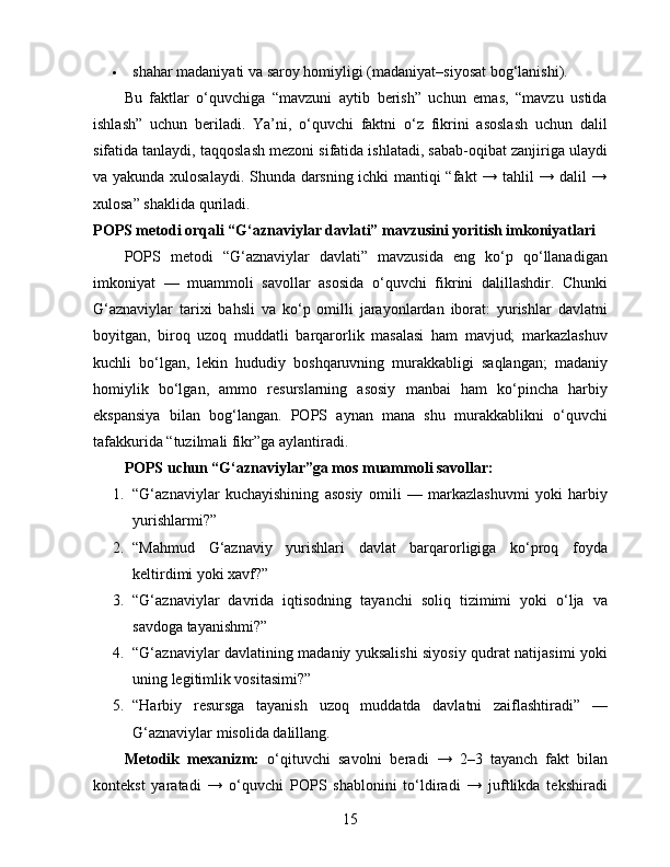  shahar madaniyati va saroy homiyligi (madaniyat–siyosat bog‘lanishi).
Bu   faktlar   o‘quvchiga   “mavzuni   aytib   berish”   uchun   emas,   “mavzu   ustida
ishlash”   uchun   beriladi.   Ya’ni,   o‘quvchi   faktni   o‘z   fikrini   asoslash   uchun   dalil
sifatida tanlaydi, taqqoslash mezoni sifatida ishlatadi, sabab-oqibat zanjiriga ulaydi
va yakunda xulosalaydi. Shunda darsning ichki mantiqi “fakt → tahlil → dalil →
xulosa” shaklida quriladi.
POPS metodi orqali “G‘aznaviylar davlati” mavzusini yoritish imkoniyatlari
POPS   metodi   “G‘aznaviylar   davlati”   mavzusida   eng   ko‘p   qo‘llanadigan
imkoniyat   —   muammoli   savollar   asosida   o‘quvchi   fikrini   dalillashdir.   Chunki
G‘aznaviylar   tarixi   bahsli   va   ko‘p   omilli   jarayonlardan   iborat:   yurishlar   davlatni
boyitgan,   biroq   uzoq   muddatli   barqarorlik   masalasi   ham   mavjud;   markazlashuv
kuchli   bo‘lgan,   lekin   hududiy   boshqaruvning   murakkabligi   saqlangan;   madaniy
homiylik   bo‘lgan,   ammo   resurslarning   asosiy   manbai   ham   ko‘pincha   harbiy
ekspansiya   bilan   bog‘langan.   POPS   aynan   mana   shu   murakkablikni   o‘quvchi
tafakkurida “tuzilmali fikr”ga aylantiradi.
POPS uchun “G‘aznaviylar”ga mos muammoli savollar:
1. “G‘aznaviylar   kuchayishining   asosiy   omili   —   markazlashuvmi   yoki   harbiy
yurishlarmi?”
2. “Mahmud   G‘aznaviy   yurishlari   davlat   barqarorligiga   ko‘proq   foyda
keltirdimi yoki xavf?”
3. “G‘aznaviylar   davrida   iqtisodning   tayanchi   soliq   tizimimi   yoki   o‘lja   va
savdoga tayanishmi?”
4. “G‘aznaviylar davlatining madaniy yuksalishi siyosiy qudrat natijasimi yoki
uning legitimlik vositasimi?”
5. “Harbiy   resursga   tayanish   uzoq   muddatda   davlatni   zaiflashtiradi”   —
G‘aznaviylar misolida dalillang.
Metodik   mexanizm:   o‘qituvchi   savolni   beradi   →   2–3   tayanch   fakt   bilan
kontekst   yaratadi   →   o‘quvchi   POPS   shablonini   to‘ldiradi   →   juftlikda   tekshiradi
15 