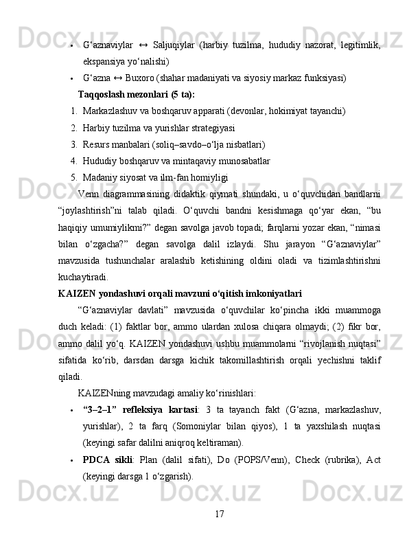  G‘aznaviylar   ↔   Saljuqiylar   (harbiy   tuzilma,   hududiy   nazorat,   legitimlik,
ekspansiya yo‘nalishi)
 G‘azna ↔ Buxoro (shahar madaniyati va siyosiy markaz funksiyasi)
Taqqoslash mezonlari (5 ta):
1. Markazlashuv va boshqaruv apparati (devonlar, hokimiyat tayanchi)
2. Harbiy tuzilma va yurishlar strategiyasi
3. Resurs manbalari (soliq–savdo–o‘lja nisbatlari)
4. Hududiy boshqaruv va mintaqaviy munosabatlar
5. Madaniy siyosat va ilm-fan homiyligi
Venn   diagrammasining   didaktik   qiymati   shundaki,   u   o‘quvchidan   bandlarni
“joylashtirish”ni   talab   qiladi.   O‘quvchi   bandni   kesishmaga   qo‘yar   ekan,   “bu
haqiqiy umumiylikmi?” degan savolga javob topadi; farqlarni yozar ekan, “nimasi
bilan   o‘zgacha?”   degan   savolga   dalil   izlaydi.   Shu   jarayon   “G‘aznaviylar”
mavzusida   tushunchalar   aralashib   ketishining   oldini   oladi   va   tizimlashtirishni
kuchaytiradi.
KAIZEN yondashuvi orqali mavzuni o‘qitish imkoniyatlari
“G‘aznaviylar   davlati”   mavzusida   o‘quvchilar   ko‘pincha   ikki   muammoga
duch   keladi:   (1)   faktlar   bor,   ammo   ulardan   xulosa   chiqara   olmaydi;   (2)   fikr   bor,
ammo dalil   yo‘q.  KAIZEN yondashuvi  ushbu  muammolarni  “rivojlanish  nuqtasi”
sifatida   ko‘rib,   darsdan   darsga   kichik   takomillashtirish   orqali   yechishni   taklif
qiladi.
KAIZENning mavzudagi amaliy ko‘rinishlari:
 “3–2–1”   refleksiya   kartasi :   3   ta   tayanch   fakt   (G‘azna,   markazlashuv,
yurishlar),   2   ta   farq   (Somoniylar   bilan   qiyos),   1   ta   yaxshilash   nuqtasi
(keyingi safar dalilni aniqroq keltiraman).
 PDCA   sikli :   Plan   (dalil   sifati),   Do   (POPS/Venn),   Check   (rubrika),   Act
(keyingi darsga 1 o‘zgarish).
17 
