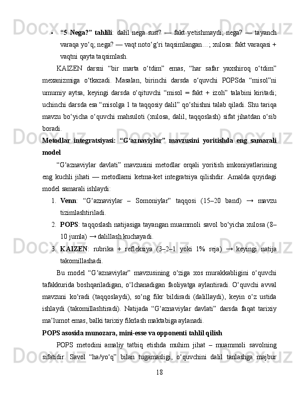  “5   Nega?”   tahlili :   dalil   nega   sust?   —   fakt   yetishmaydi;   nega?   —   tayanch
varaqa yo‘q; nega? — vaqt noto‘g‘ri taqsimlangan…; xulosa: fakt varaqasi +
vaqtni qayta taqsimlash.
KAIZEN   darsni   “bir   marta   o‘tdim”   emas,   “har   safar   yaxshiroq   o‘tdim”
mexanizmiga   o‘tkazadi.   Masalan,   birinchi   darsda   o‘quvchi   POPSda   “misol”ni
umumiy   aytsa,   keyingi   darsda   o‘qituvchi   “misol   =   fakt   +   izoh”   talabini   kiritadi;
uchinchi darsda esa “misolga 1 ta taqqosiy dalil” qo‘shishni talab qiladi. Shu tariqa
mavzu  bo‘yicha  o‘quvchi  mahsuloti   (xulosa,   dalil,  taqqoslash)  sifat   jihatdan o‘sib
boradi.
Metodlar   integratsiyasi:   “G‘aznaviylar”   mavzusini   yoritishda   eng   samarali
model
“G‘aznaviylar   davlati”   mavzusini   metodlar   orqali   yoritish   imkoniyatlarining
eng   kuchli   jihati   —   metodlarni   ketma-ket   integratsiya   qilishdir.   Amalda   quyidagi
model samarali ishlaydi:
1. Venn :   “G‘aznaviylar   –   Somoniylar”   taqqosi   (15–20   band)   →   mavzu
tizimlashtiriladi.
2. POPS : taqqoslash natijasiga tayangan muammoli savol bo‘yicha xulosa (8–
10 jumla) → dalillash kuchayadi.
3. KAIZEN :   rubrika   +   refleksiya   (3–2–1   yoki   1%   reja)   →   keyingi   natija
takomillashadi.
Bu   model   “G‘aznaviylar”   mavzusining   o‘ziga   xos   murakkabligini   o‘quvchi
tafakkurida   boshqariladigan,   o‘lchanadigan   faoliyatga   aylantiradi.   O‘quvchi   avval
mavzuni   ko‘radi   (taqqoslaydi),   so‘ng   fikr   bildiradi   (dalillaydi),   keyin   o‘z   ustida
ishlaydi   (takomillashtiradi).   Natijada   “G‘aznaviylar   davlati”   darsda   faqat   tarixiy
ma’lumot emas, balki tarixiy fikrlash maktabiga aylanadi.
POPS asosida munozara, mini-esse va opponenti tahlil qilish
POPS   metodini   amaliy   tatbiq   etishda   muhim   jihat   –   muammoli   savolning
sifatidir.   Savol   “ha/yo‘q”   bilan   tugamasligi,   o‘quvchini   dalil   tanlashga   majbur
18 