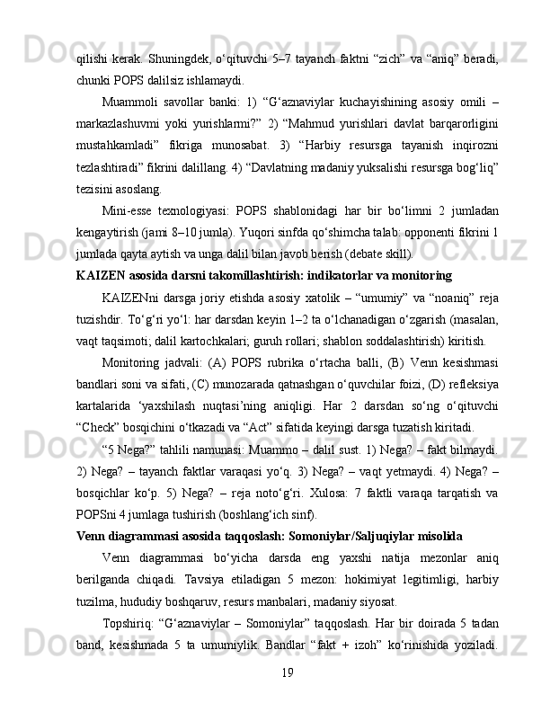 qilishi   kerak.   Shuningdek,   o‘qituvchi   5–7   tayanch   faktni   “zich”   va   “aniq”   beradi,
chunki POPS dalilsiz ishlamaydi.
Muammoli   savollar   banki:   1)   “G‘aznaviylar   kuchayishining   asosiy   omili   –
markazlashuvmi   yoki   yurishlarmi?”   2)   “Mahmud   yurishlari   davlat   barqarorligini
mustahkamladi”   fikriga   munosabat.   3)   “Harbiy   resursga   tayanish   inqirozni
tezlashtiradi” fikrini dalillang. 4) “Davlatning madaniy yuksalishi resursga bog‘liq”
tezisini asoslang.
Mini-esse   texnologiyasi:   POPS   shablonidagi   har   bir   bo‘limni   2   jumladan
kengaytirish (jami 8–10 jumla). Yuqori sinfda qo‘shimcha talab: opponenti fikrini 1
jumlada qayta aytish va unga dalil bilan javob berish (debate skill).
KAIZEN asosida darsni takomillashtirish: indikatorlar va monitoring
KAIZENni   darsga   joriy   etishda   asosiy   xatolik   –   “umumiy”   va   “noaniq”   reja
tuzishdir. To‘g‘ri yo‘l: har darsdan keyin 1–2 ta o‘lchanadigan o‘zgarish (masalan,
vaqt taqsimoti; dalil kartochkalari; guruh rollari; shablon soddalashtirish) kiritish.
Monitoring   jadvali:   (A)   POPS   rubrika   o‘rtacha   balli,   (B)   Venn   kesishmasi
bandlari soni va sifati, (C) munozarada qatnashgan o‘quvchilar foizi, (D) refleksiya
kartalarida   ‘yaxshilash   nuqtasi’ning   aniqligi.   Har   2   darsdan   so‘ng   o‘qituvchi
“Check” bosqichini o‘tkazadi va “Act” sifatida keyingi darsga tuzatish kiritadi.
“5 Nega?” tahlili namunasi:  Muammo – dalil sust. 1) Nega? – fakt bilmaydi.
2)   Nega?   –   tayanch   faktlar   varaqasi   yo‘q.   3)   Nega?   –   vaqt   yetmaydi.   4)   Nega?   –
bosqichlar   ko‘p.   5)   Nega?   –   reja   noto‘g‘ri.   Xulosa:   7   faktli   varaqa   tarqatish   va
POPSni 4 jumlaga tushirish (boshlang‘ich sinf).
Venn diagrammasi asosida taqqoslash: Somoniylar/Saljuqiylar misolida
Venn   diagrammasi   bo‘yicha   darsda   eng   yaxshi   natija   mezonlar   aniq
berilganda   chiqadi.   Tavsiya   etiladigan   5   mezon:   hokimiyat   legitimligi,   harbiy
tuzilma, hududiy boshqaruv, resurs manbalari, madaniy siyosat.
Topshiriq:   “G‘aznaviylar   –   Somoniylar”   taqqoslash.   Har   bir   doirada   5   tadan
band,   kesishmada   5   ta   umumiylik.   Bandlar   “fakt   +   izoh”   ko‘rinishida   yoziladi.
19 