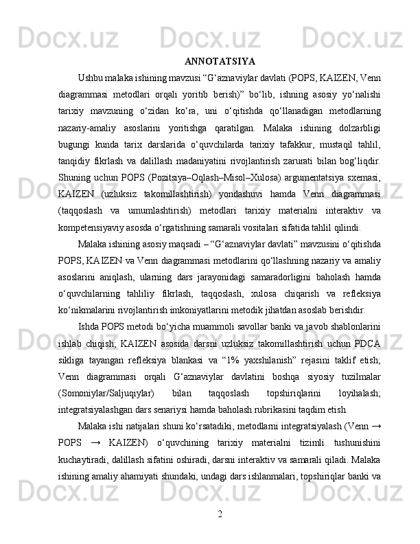 ANNOTATSIYA
Ushbu malaka ishining mavzusi “G‘aznaviylar davlati (POPS, KAIZEN, Venn
diagrammasi   metodlari   orqali   yoritib   berish)”   bo‘lib,   ishning   asosiy   yo‘nalishi
tarixiy   mavzuning   o‘zidan   ko‘ra,   uni   o‘qitishda   qo‘llanadigan   metodlarning
nazariy-amaliy   asoslarini   yoritishga   qaratilgan.   Malaka   ishining   dolzarbligi
bugungi   kunda   tarix   darslarida   o‘quvchilarda   tarixiy   tafakkur,   mustaqil   tahlil,
tanqidiy   fikrlash   va   dalillash   madaniyatini   rivojlantirish   zarurati   bilan   bog‘liqdir.
Shuning   uchun   POPS   (Pozitsiya–Oqlash–Misol–Xulosa)   argumentatsiya   sxemasi,
KAIZEN   (uzluksiz   takomillashtirish)   yondashuvi   hamda   Venn   diagrammasi
(taqqoslash   va   umumlashtirish)   metodlari   tarixiy   materialni   interaktiv   va
kompetensiyaviy asosda o‘rgatishning samarali vositalari sifatida tahlil qilindi.
Malaka ishining asosiy maqsadi – “G‘aznaviylar davlati” mavzusini o‘qitishda
POPS, KAIZEN va Venn diagrammasi metodlarini qo‘llashning nazariy va amaliy
asoslarini   aniqlash,   ularning   dars   jarayonidagi   samaradorligini   baholash   hamda
o‘quvchilarning   tahliliy   fikrlash,   taqqoslash,   xulosa   chiqarish   va   refleksiya
ko‘nikmalarini rivojlantirish imkoniyatlarini metodik jihatdan asoslab berishdir.
Ishda POPS metodi bo‘yicha muammoli savollar banki va javob shablonlarini
ishlab   chiqish;   KAIZEN   asosida   darsni   uzluksiz   takomillashtirish   uchun   PDCA
sikliga   tayangan   refleksiya   blankasi   va   “1%   yaxshilanish”   rejasini   taklif   etish;
Venn   diagrammasi   orqali   G‘aznaviylar   davlatini   boshqa   siyosiy   tuzilmalar
(Somoniylar/Saljuqiylar)   bilan   taqqoslash   topshiriqlarini   loyihalash;
integratsiyalashgan dars senariysi hamda baholash rubrikasini taqdim etish.
Malaka ishi natijalari shuni ko‘rsatadiki, metodlarni integratsiyalash (Venn →
POPS   →   KAIZEN)   o‘quvchining   tarixiy   materialni   tizimli   tushunishini
kuchaytiradi, dalillash sifatini oshiradi, darsni interaktiv va samarali qiladi. Malaka
ishining amaliy ahamiyati shundaki, undagi dars ishlanmalari, topshiriqlar banki va
2 