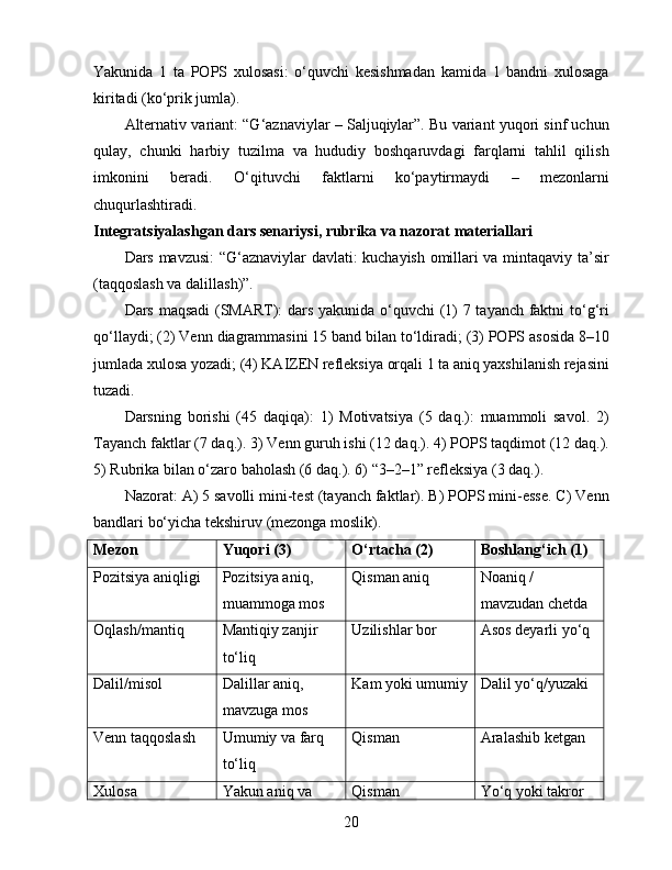 Yakunida   1   ta   POPS   xulosasi:   o‘quvchi   kesishmadan   kamida   1   bandni   xulosaga
kiritadi (ko‘prik jumla).
Alternativ variant: “G‘aznaviylar – Saljuqiylar”. Bu variant yuqori sinf uchun
qulay,   chunki   harbiy   tuzilma   va   hududiy   boshqaruvdagi   farqlarni   tahlil   qilish
imkonini   beradi.   O‘qituvchi   faktlarni   ko‘paytirmaydi   –   mezonlarni
chuqurlashtiradi.
Integratsiyalashgan dars senariysi, rubrika va nazorat materiallari
Dars mavzusi: “G‘aznaviylar davlati: kuchayish omillari va mintaqaviy ta’sir
(taqqoslash va dalillash)”.
Dars maqsadi (SMART): dars yakunida o‘quvchi (1) 7 tayanch faktni to‘g‘ri
qo‘llaydi; (2) Venn diagrammasini 15 band bilan to‘ldiradi; (3) POPS asosida 8–10
jumlada xulosa yozadi; (4) KAIZEN refleksiya orqali 1 ta aniq yaxshilanish rejasini
tuzadi.
Darsning   borishi   (45   daqiqa):   1)   Motivatsiya   (5   daq.):   muammoli   savol.   2)
Tayanch faktlar (7 daq.). 3) Venn guruh ishi (12 daq.). 4) POPS taqdimot (12 daq.).
5) Rubrika bilan o‘zaro baholash (6 daq.). 6) “3–2–1” refleksiya (3 daq.).
Nazorat: A) 5 savolli mini-test (tayanch faktlar). B) POPS mini-esse. C) Venn
bandlari bo‘yicha tekshiruv (mezonga moslik).
Mezon Yuqori (3) O‘rtacha (2) Boshlang‘ich (1)
Pozitsiya aniqligi Pozitsiya aniq, 
muammoga mos Qisman aniq Noaniq / 
mavzudan chetda
Oqlash/mantiq Mantiqiy zanjir 
to‘liq Uzilishlar bor Asos deyarli yo‘q
Dalil/misol Dalillar aniq, 
mavzuga mos Kam yoki umumiy Dalil yo‘q/yuzaki
Venn taqqoslash Umumiy va farq 
to‘liq Qisman Aralashib ketgan
Xulosa Yakun aniq va  Qisman Yo‘q yoki takror
20 