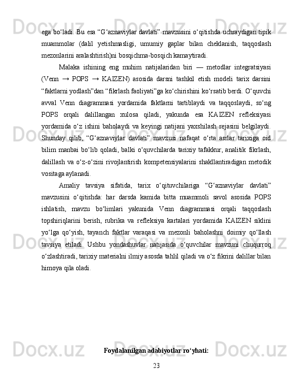 ega bo‘ladi. Bu esa “G‘aznaviylar davlati” mavzusini o‘qitishda uchraydigan tipik
muammolar   (dalil   yetishmasligi,   umumiy   gaplar   bilan   cheklanish,   taqqoslash
mezonlarini aralashtirish)ni bosqichma-bosqich kamaytiradi.
Malaka   ishining   eng   muhim   natijalaridan   biri   —   metodlar   integratsiyasi
(Venn   →   POPS   →   KAIZEN)   asosida   darsni   tashkil   etish   modeli   tarix   darsini
“faktlarni yodlash”dan “fikrlash faoliyati”ga ko‘chirishini ko‘rsatib berdi. O‘quvchi
avval   Venn   diagrammasi   yordamida   faktlarni   tartiblaydi   va   taqqoslaydi,   so‘ng
POPS   orqali   dalillangan   xulosa   qiladi,   yakunda   esa   KAIZEN   refleksiyasi
yordamida   o‘z   ishini   baholaydi   va   keyingi   natijani   yaxshilash   rejasini   belgilaydi.
Shunday   qilib,   “G‘aznaviylar   davlati”   mavzusi   nafaqat   o‘rta   asrlar   tarixiga   oid
bilim   manbai   bo‘lib   qoladi,   balki   o‘quvchilarda   tarixiy   tafakkur,   analitik   fikrlash,
dalillash   va   o‘z-o‘zini   rivojlantirish   kompetensiyalarini   shakllantiradigan   metodik
vositaga aylanadi.
Amaliy   tavsiya   sifatida,   tarix   o‘qituvchilariga   “G‘aznaviylar   davlati”
mavzusini   o‘qitishda:   har   darsda   kamida   bitta   muammoli   savol   asosida   POPS
ishlatish,   mavzu   bo‘limlari   yakunida   Venn   diagrammasi   orqali   taqqoslash
topshiriqlarini   berish,   rubrika   va   refleksiya   kartalari   yordamida   KAIZEN   siklini
yo‘lga   qo‘yish,   tayanch   faktlar   varaqasi   va   mezonli   baholashni   doimiy   qo‘llash
tavsiya   etiladi.   Ushbu   yondashuvlar   natijasida   o‘quvchilar   mavzuni   chuqurroq
o‘zlashtiradi, tarixiy materialni ilmiy asosda tahlil qiladi va o‘z fikrini dalillar bilan
himoya qila oladi.
Foydalanilgan adabiyotlar ro‘yhati:
23 